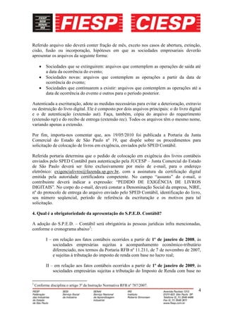 Referido arquivo não deverá conter fração de mês, exceto nos casos de abertura, extinção,
cisão, fusão ou incorporação, hipóteses em que as sociedades empresariais deverão
apresentar os arquivos da seguinte forma:

           Sociedades que se extinguirem: arquivos que contemplem as operações de saída até
           a data da ocorrência do evento;
           Sociedades novas: arquivos que contemplem as operações a partir da data de
           ocorrência do evento;
           Sociedades que continuarem a existir: arquivos que contemplem as operações até a
           data de ocorrência do evento e outros para o período posterior.

Autenticada a escrituração, adote as medidas necessárias para evitar a deterioração, extravio
ou destruição do livro digital. Ele é composto por dois arquivos principais: o do livro digital
e o de autenticação (extensão aut). Faça, também, cópia do arquivo do requerimento
(extensão rqr) e do recibo de entrega (extensão rec). Todos os arquivos têm o mesmo nome,
variando apenas a extensão.

Por fim, importa-nos comentar que, aos 19/05/2010 foi publicada a Portaria da Junta
Comercial do Estado de São Paulo nº 19, que dispõe sobre os procedimentos para
solicitação de colocação de livros em exigência, enviados pelo SPED Contábil.

Referida portaria determina que o pedido de colocação em exigência dos livros contábeis
enviados pelo SPED Contábil para autenticação pela JUCESP – Junta Comercial do Estado
de São Paulo deverá ser feito exclusivamente por meio de e-mail, para o endereço
eletrônico: exigencialivros@fazenda.sp.gov.br, com a assinatura da certificação digital
emitida pela autoridade certificadora competente. No campo “assunto” do e-mail, o
contribuinte deverá indicar a expressão: “PEDIDO DE EXIGÊNCIA DE LIVROS
DIGITAIS”. No corpo do e-mail, deverá constar a Denominação Social da empresa, NIRE,
nº do protocolo de entrega do arquivo enviado pelo SPED Contábil, identificação do livro,
seu número seqüencial, período de referência da escrituração e os motivos para tal
solicitação.

4. Qual é a obrigatoriedade da apresentação do S.P.E.D. Contábil?

A adoção do S.P.E.D. – Contábil será obrigatória às pessoas jurídicas infra mencionadas,
conforme o cronograma abaixo3:

           I – em relação aos fatos contábeis ocorridos a partir de 1º de janeiro de 2008, às
               sociedades empresárias sujeitas a acompanhamento econômico-tributário
               diferenciado, nos termos da Portaria RFB nº 11.211, de 7 de novembro de 2007,
               e sujeitas à tributação do imposto de renda com base no lucro real;

           II – em relação aos fatos contábeis ocorridos a partir de 1º de janeiro de 2009, às
               sociedades empresárias sujeitas a tributação do Imposto de Renda com base no

3
    Conforme disciplina o artigo 3º da Instrução Normativa RFB nº 787/2007.
                                                                                             4
 