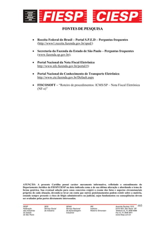 FONTES DE PESQUISA

             Receita Federal do Brasil – Portal S.P.E.D – Perguntas frequentes
             (http://www1.receita.fazenda.gov.br/sped/)

             Secretaria da Fazenda do Estado de São Paulo – Perguntas frequentes
             (www.fazenda.sp.gov.br);

             Portal Nacional da Nota Fiscal Eletrônica
             http://www.nfe.fazenda.gov.br/portal/#)

             Portal Nacional do Conhecimento de Transporte Eletrônico
             http://www.cte.fazenda.gov.br/Default.aspx

             FISCOSOFT – “Roteiro de procedimentos: ICMS/SP – Nota Fiscal Eletrônica
             (NF-e)”




ATENÇÃO: A presente Cartilha possui caráter meramente informativo, refletindo o entendimento do
Departamento Jurídico da FIESP/CIESP na data indicada como a de sua última alteração e abordando o tema de
forma genérica. Sua eventual adoção para casos concretos exigirá o exame dos fatos e aspectos circunstanciais
próprios de cada situação, devendo-se levar em conta que outros posicionamentos podem existir sobre a matéria,
estando sempre presente o risco de litígio administrativo ou judicial, cujos fundamentos ou conseqüências devem
ser avaliados pelas partes diretamente interessadas.


                                                                                                          103
 