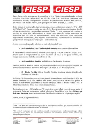 Desta forma, todas as empresas devem utilizar o livro Diário contemplando todos os fatos
contábeis. Este livro é classificado no S.P.E.D., como G - Livro Diário (completo, sem
escrituração auxiliar) e independe da existência de qualquer outro. Ele não pode coexistir,
em relação a um mesmo período, com quaisquer dos outros livros (R, A, Z ou B).

Estas formas de escrituração decorrem das disposições contidas nos artigos 1.180 e 1.183
do Código Civil5. Cumpre ressaltar que o art. 1.184 do referido diploma excetua esse tipo de
obrigação, admitindo a escrituração resumida do Diário, “(...)com totais que não excedam o
período de trinta dias, relativamente a contas cujas operações sejam numerosas ou
realizadas fora da sede do estabelecimento, desde que utilizados livros auxiliares
regularmente autenticados, para registro individualizado, e conservados os documentos
que permitam a sua perfeita verificação.” (itálicos nossos).

Assim, com essa disposição, admitem-se mais três tipos de livros:

             R - Livro Diário com Escrituração Resumida (com escrituração auxiliar):

É o livro Diário com escrituração resumida (base legal: § 1º do art. 1.184 do Código Civil).
Dispõe sobre a obrigatoriedade de livros auxiliares (A ou Z) e não pode coexistir, em
relação a um mesmo período, com os livros G e B.

             A - Livro Diário Auxiliar ao Diário com Escrituração Resumida:

Trata-se do Livro Auxiliar, com os lançamentos individualizados das operações lançadas no
Diário com Escrituração Resumida (base legal: § 1º do art. 1.184 do Código Civil).

             Z – Razão Auxiliar (Livro Contábil Auxiliar conforme leiaute definido pelo
             titular da escrituração):

O Código Civil determina que a escrituração será feita em forma contábil (artigo 1.183). As
formas contábeis são: Razão e Diário. Este é um Livro Auxiliar a ser utilizado quando o
leiaute do livro Diário Auxiliar não se mostrar adequado. Trata-se de uma “tabela” onde o
titular da escrituração define cada coluna e seu conteúdo.

Por seu turno, o art. 1.185 dispõe que: “O empresário ou sociedade empresária que adotar o
sistema de fichas de lançamentos poderá substituir o livro Diário pelo livro Balancetes
Diários e Balanços, observadas as mesmas formalidades extrínsecas exigidas para aquele.”

Temos, assim, a segunda exceção:


5
  “Art. 1.180. Além dos demais livros exigidos por lei, é indispensável o Diário, que pode ser substituído por
fichas no caso de escrituração mecanizada ou eletrônica.”

“Art. 1.183. A escrituração será feita em idioma e moeda corrente nacionais e em forma contábil, por ordem
cronológica de dia, mês e ano, sem intervalos em branco, nem entrelinhas, borrões, rasuras, emendas ou
transportes para as margens.”

                                                                                                            6
 