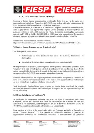 B - Livro Balancetes Diários e Balanços:

Somente o Banco Central regulamentou a utilização deste livro e, via de regra, só é
encontrado em instituições financeiras. O S.P.E.D. não veda a utilização concomitante do
livro “Balancetes Diários e Balanços” e de Livros Auxiliares.
É mister salientar que, a IN RFB nº 926 formalizou a dispensa de livros e documentos que,
com a apresentação dos equivalentes digitais (livros contábeis e fiscais) relativos aos
períodos posteriores a 31.12.07, suprem, em relação às mesmas informações, a exigência
prevista na IN SRF nº 86/01 e IN MPS/SRP nº 12/06, qual seja, a manutenção dos arquivos
digitais e sistemas pelo prazo decadencial previsto na legislação aplicável à matéria.

Para maiores esclarecimentos, consulte o leiaute:
http://www.receita.fazenda.gov.br/publico/Legislacao/Ins/2007/AnexoUnicoINRFB777.doc.

7. Quais as formas de requerimento de autenticação?

São dois tipos de requerimento:

           Autenticação de livro (inclusive nos casos de extravio, deterioração ou
           destruição);

           Substituição de livro colocado em exigência pela Junta Comercial.

Os requerimentos de extravio, deterioração ou destruição não serão aceitos quando o livro
“original” tiver sido enviado para o S.P.E.D. e ainda estiver em sua base de dados. Neste
caso e enquanto não disponível o download do livro para o seu titular, solicite uma cópia a
um dos membros do S.P.E.D. que possa ter acesso à escrituração.

Para que o livro colocado em exigência possa ser autenticado é indispensável a remessa de
novo livro (com as correções necessárias, se for o caso) com requerimento de “substituição
de livro colocado em exigência pela Junta Comercial”.

Será implantada funcionalidade para permitir ao titular fazer download da própria
escrituração, com utilização de certificado digital da empresa, de seu representante legal ou
de seu procurador.

8. O livro digital pode ser “retificado”?

A retificação de lançamento realizado com erro, em livro já autenticado pela Junta
Comercial, deverá ser efetuada nos livros de escrituração do exercício em que for
constatada a sua ocorrência, conforme prevê o art. 5º da Instrução Normativa DNRC nº
107/2008, pois após a autenticação, o livro não pode ser retificado.

Para verificar se o livro já foi autenticado, utilize no Programa Validador e Assinador, o
menu “Consulta Situação”. O livro poderá ser substituído mediante a geração de
requerimento especifico de substituição utilizando a funcionalidade de gerenciar


                                                                                           7
 