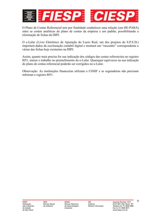 O Plano de Contas Referencial tem por finalidade estabelecer uma relação (um DE-PARA)
entre as contas analíticas do plano de contas da empresa e um padrão, possibilitando a
eliminação de fichas da DIPJ.

O e-Lalur (Livro Eletrônico de Apuração do Lucro Real, um dos projetos do S.P.E.D.)
importará dados da escrituração contábil digital e montará um “rascunho” correspondente a
várias das fichas hoje existentes na DIPJ.

Assim, quanto mais precisa for sua indicação dos códigos das contas referenciais no registro
I051, menor o trabalho no preenchimento do e-Lalur. Quaisquer equívocos na sua indicação
do plano de contas referencial poderão ser corrigidos no e-Lalur.

Observação: As instituições financeiras utilizam o COSIF e as seguradoras não precisam
informar o registro I051.




                                                                                          9
 