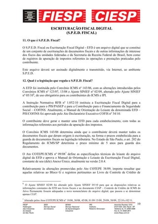 ESCRITURAÇÃO FISCAL DIGITAL
                                  (S.P.E.D. FISCAL)
11. O que é S.P.E.D. Fiscal?

O S.P.E.D. Fiscal ou Escrituração Fiscal Digital - EFD é um arquivo digital que se constitui
de um conjunto de escriturações de documentos fiscais e de outras informações de interesse
dos fiscos das unidades federadas e da Secretaria da Receita Federal do Brasil, bem como
de registros de apuração de impostos referentes às operações e prestações praticadas pelo
contribuinte.

Este arquivo deverá ser assinado digitalmente e transmitido, via Internet, ao ambiente
S.P.E.D.

12. Qual é a legislação que regula o S.P.E.D. Fiscal?

A EFD foi instituída pelo Convênio ICMS nº 143/06, com as alterações introduzidas pelos
Convênios ICMS nº 123/07, 13/08 e Ajuste SINIEF nº 02/09, alterado pelo Ajuste SINIEF
nº 05/106, de uso obrigatório para os contribuintes do ICMS e IPI.

A Instrução Normativa RFB nº 1.052/10 instituiu a Escrituração Fiscal Digital para a
contribuição para o PIS/PASEP e para a Contribuição para o Financiamento da Seguridade
Social – COFINS. Atualmente, o Manual de Orientação do Leiaute da denominada EFD –
PIS/COFINS foi aprovado pelo Ato Declaratório Executivo COFIS nº 34/10.

O contribuinte deve gerar e manter uma EFD para cada estabelecimento, com todas as
informações referentes aos períodos de apuração dos impostos.

O Convênio ICMS 143/06 determina ainda que o contribuinte deverá manter todos os
documentos fiscais que deram origem à escrituração, na forma e prazos estabelecida para a
guarda de documentos fiscais na legislação tributária. No Estado de São Paulo, o art. 202 do
Regulamento do ICMS/SP determina o prazo mínimo de 5 anos para guarda dos
documentos.

O Ato COTEPE/ICMS nº 09/087 define as especificações técnicas do leiaute do arquivo
digital da EFD e aprova o Manual de Orientação e Leiaute da Escrituração Fiscal Digital,
constante de seu (dele) Anexo Único, atualmente na versão 2.0.4.

Relativamente às alterações promovidas pelo Ato COTEPE 38/09, importa ressaltar que
aquelas relativas ao Bloco G e registros pertinentes ao Livro de Controle de Crédito de


6
   O Ajuste SINIEF 02/09 foi alterado pelo Ajuste SINIEF 05/10 para que as disposições relativas as
informações constantes da EFD aos livros fiscais e ao documento CIAP – Controle de Crédito de ICMS do
Ativo Permanente fossem adequadas a nova nomenclatura do arquivo digital, que passou a se denominar
apenas CIAP.
7
    Alterado pelos Atos COTEPE/ICMS nº 19/08, 30/08, 45/08, 01/09 15/09, 29/09, 38/09, 22/10 e 02/11.
                                                                                                        10
 
