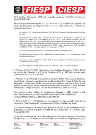 ICMS do Ativo Permanente – CIAP serão obrigados a partir de 1º/01/2011, nos termos do
Ajuste SINIEF 02/10.

As modificações introduzidas pelo Ato COTEPE/ICMS nº 22/10 entram em vigor em 1º de
janeiro de 2011, exceto em relação aos itens “d” e “e” supra citados, que se referem aos
seguintes lançamentos:

       (a) registros CIAP – Controle de Crédito de ICMS do Ativo Permanente e às informações sobre bens
       do ativo;

       (b) inclusão dos registros 1900 - indicador de sub-apuração do ICMS, 1910 - período de sub-
       apuração do ICMS, 1920 - sub-apuração do ICMS, 1921 - ajuste /benefício/incentivo da sub-
       apuração do ICMS, 1922 - informações adicionais dos ajustes da sub-apuração do ICMS, 1923 -
       informações adicionais dos ajustes da sub-apuração do ICMS – identificação dos documentos fiscais,
       1925 - informações adicionais da sub-apuração do ICMS – valores declaratórios e 1926 - obrigações
       do ICMS a recolher – operações referentes à sub-apuração do ICMS;

       (c) tabela de Ajustes e Informações de Valores provenientes de Documento Fiscal;

       (d) Descrição dos Registros 1700 – documentos fiscais utilizados e 1710 – documentos fiscais
       cancelados/inutilizados;

       (e) inclusão no título dos Registros C510 e C590 do documento Nota Fiscal / Conta de Fornecimento
       d’água canalizada (cód. 29);

       (f) prazo de apuração de aplicação da versão do leiaute 103, a partir de 1º de janeiro de 2011.

O Protocolo ICMS nº 77/2008, relaciona as pessoas jurídicas obrigadas ao S.P.E.D. Fiscal,
nos termos das cláusulas 3ª e 8ª-A do Convênio ICMS nº 143/2006, alterado pelos
Convênios ICMS 123/2007 e 13/2008.

O Protocolo ICMS nº03/2011, relativamente aos Estados de São Paulo, Amapá, Amazonas,
Espirito Santo, Maranhão, Mato Grosso do Sul, Paraná, Piauí, Rio Grande do Sul e Roraima
fixou para 1º de janeiro de 2014 o prazo de obrigatoriedade da escrituração fiscal digital,
podendo ser antecipada a critério de cada Unidade Federada. Em relação às outras Unidades
da Federação a obrigatoriedade da EFD deverá ser observada a partir de 1º/01/2012.

Para conferir a atual relação de contribuintes obrigados à EFD consulte o link
http://www.fazenda.gov.br/confaz/confaz/Diversos/Anexo%20II%20-Relatório-
GT48%20SPED%20FISCAL-2009-06-03%20a%2005.pdf

A Portaria CAT nº 147/09 disciplina os procedimentos a serem adotados para fins de
Escrituração Fiscal Digital, pelos contribuintes do ICMS no Estado de São Paulo.

Esse veículo normativo foi alterado pela Portaria CAT 121/10, que readequou aquelas
disposições do Controle de Crédito de ICMS do Ativo Permanente – CIAP, tratado pela
Portaria CAT 25/10.

Por sua vez, a Portaria CAT 20/11 tornou obrigatória a inclusão do Registro de Inventário
no arquivo do EFD, do último dia do mês anterior ao do início da obrigatoriedade (a) ao

                                                                                                         11
 