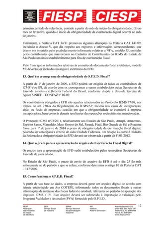 primeiro período de referência, contado a partir do mês de início da obrigatoriedade; (b) ao
mês de fevereiro, quando o início da obrigatoriedade da escrituração digital ocorrer no mês
de janeiro.

Finalmente, a Portaria CAT 34/11 promoveu algumas alterações na Portaria CAT 147/09,
incluindo o Anexo V, que diz respeito aos registros e informações correspondentes, que
devem ser inseridos pelo estabelecimento informante relativas a NF-e, modelo 55, emitidas
pelos contribuintes que inscreverem no Cadastro de Contribuintes do ICMS do Estado de
São Paulo um único estabelecimento para fins de escrituração fiscal.

Vale frisar que as informações relativas às emissões do documento fiscal eletrônico, modelo
55, deverão ser incluídas no arquivo eletrônico da EFD.

13. Qual é o cronograma de obrigatoriedade do S.P.E.D. Fiscal?

A partir de 1º de janeiro de 2009, a EFD poderá ser exigida de todos os contribuintes de
ICMS e/ou IPI, de acordo com os cronogramas a serem estabelecidos pelas Secretarias de
Fazenda estaduais e Receita Federal do Brasil, conforme dispõe a cláusula terceira do
Ajuste SINIEF – CONFAZ nº 02/09.

Os contribuintes obrigados a EFD são aqueles relacionados no Protocolo ICMS 77/08, nos
termos do art. 250-A do Regulamento do ICMS/SP, mesmo nos casos de incorporação,
cisão ou fusão de empresas, ocasião em que a obrigatoriedade se estenderá à empresa
incorporadora, bem como às demais resultantes das operações societárias ora mencionadas.

O Protocolo ICMS nº03/2011, relativamente aos Estados de São Paulo, Amapá, Amazonas,
Espirito Santo, Maranhão, Mato Grosso do Sul, Paraná, Piauí, Rio Grande do Sul e Roraima
fixou para 1º de janeiro de 2014 o prazo de obrigatoriedade da escrituração fiscal digital,
podendo ser antecipada a critério de cada Unidade Federada. Em relação às outras Unidades
da Federação a obrigatoriedade da EFD deverá ser observada a partir de 1º/01/2012.

14. Qual o prazo para a apresentação do arquivo da Escrituração Fiscal Digital?

Os prazos para a apresentação da EFD serão estabelecidos pelas respectivas Secretarias de
Fazenda de cada estado.

No Estado de São Paulo, o prazo de envio do arquivo da EFD é até o dia 25 do mês
subsequente ao do período a que se refere, conforme determina o artigo 10 da Portaria CAT
– 147/2009.

15. Como funciona o S.P.E.D. Fiscal?

A partir de sua base de dados, a empresa deverá gerar um arquivo digital de acordo com
leiaute estabelecido em Ato COTEPE, informando todos os documentos fiscais e outras
informações de interesse dos fiscos federal e estadual, referentes ao período de apuração dos
impostos ICMS e IPI. Este arquivo deverá ser submetido à importação e validação pelo
Programa Validador e Assinador (PVA) fornecido pelo S.P.E.D..

                                                                                          12
 