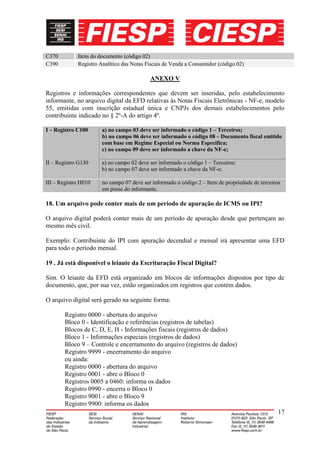 C370         Itens do documento (código 02)
C390         Registro Analítico das Notas Fiscais de Venda a Consumidor (código 02)

                                           ANEXO V

Registros e informações correspondentes que devem ser inseridas, pelo estabelecimento
informante, no arquivo digital da EFD relativas às Notas Fiscais Eletrônicas - NF-e, modelo
55, emitidas com inscrição estadual única e CNPJs dos demais estabelecimentos pelo
contribuinte indicado no § 2º-A do artigo 4º.

I – Registro C100      a) no campo 03 deve ser informado o código 1 – Terceiros;
                       b) no campo 06 deve ser informado o código 08 – Documento fiscal emitido
                       com base em Regime Especial ou Norma Especifica;
                       c) no campo 09 deve ser informado a chave da NF-e;

II – Registro G130     a) no campo 02 deve ser informado o código 1 – Terceiros;
                       b) no campo 07 deve ser informado a chave da NF-e;

III – Registro H010    no campo 07 deve ser informado o código 2 – Item de propriedade de terceiros
                       em posse do informante.

18. Um arquivo pode conter mais de um período de apuração de ICMS ou IPI?

O arquivo digital poderá conter mais de um período de apuração desde que pertençam ao
mesmo mês civil.

Exemplo: Contribuinte do IPI com apuração decendial e mensal irá apresentar uma EFD
para todo o período mensal.

19 . Já está disponível o leiaute da Escrituração Fiscal Digital?

Sim. O leiaute da EFD está organizado em blocos de informações dispostos por tipo de
documento, que, por sua vez, estão organizados em registros que contém dados.

O arquivo digital será gerado na seguinte forma:

        Registro 0000 - abertura do arquivo
        Bloco 0 - Identificação e referências (registros de tabelas)
        Blocos de C, D, E, H - Informações fiscais (registros de dados)
        Bloco 1 - Informações especiais (registros de dados)
        Bloco 9 – Controle e encerramento do arquivo (registros de dados)
        Registro 9999 - encerramento do arquivo
        ou ainda:
        Registro 0000 - abertura do arquivo
        Registro 0001 - abre o Bloco 0
        Registros 0005 a 0460: informa os dados
        Registro 0990 - encerra o Bloco 0
        Registro 9001 - abre o Bloco 9
        Registro 9900: informa os dados
                                                                                                  17
 