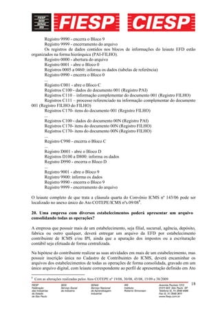 Registro 9990 - encerra o Bloco 9
       Registro 9999 - encerramento do arquivo
       Os registros de dados contidos nos blocos de informações do leiaute EFD estão
organizados na forma hierárquica (PAI-FILHO).
       Registro 0000 - abertura do arquivo
       Registro 0001 - abre o Bloco 0
       Registros 0005 a 0460: informa os dados (tabelas de referência)
       Registro 0990 - encerra o Bloco 0
       ...
       Registro C001 - abre o Bloco C
       Registros C100 - dados do documento 001 (Registro PAI)
       Registros C110 – informação complementar do documento 001 (Registro FILHO)
       Registros C111 – processo referenciado na informação complementar do documento
001 (Registro FILHO do FILHO)
       Registros C170- itens do documento 001 (Registro FILHO)
       ...
       Registros C100 - dados do documento 00N (Registro PAI)
       Registros C170- itens do documento 00N (Registro FILHO)
       Registros C170- itens do documento 00N (Registro FILHO)
       ...
       Registro C990 - encerra o Bloco C
       ...
       Registro D001 - abre o Bloco D
       Registros D100 a D800: informa os dados
       Registro D990 - encerra o Bloco D
       ...
       Registro 9001 - abre o Bloco 9
       Registro 9900: informa os dados
       Registro 9990 - encerra o Bloco 9
       Registro 9999 - encerramento do arquivo

O leiaute completo de que trata a cláusula quarta do Convênio ICMS nº 143/06 pode ser
localizado no anexo único do Ato COTEPE/ICMS nºs 09/088.

20. Uma empresa com diversos estabelecimentos poderá apresentar um arquivo
consolidando todas as operações?

A empresa que possuir mais de um estabelecimento, seja filial, sucursal, agência, depósito,
fabrica ou outro qualquer, deverá entregar um arquivo da EFD por estabelecimento
contribuinte de ICMS e/ou IPI, ainda que a apuração dos impostos ou a escrituração
contábil seja efetuada de forma centralizada.

Na hipótese do contribuinte realizar as suas atividades em mais de um estabelecimento, mas
possuir inscrição única no Cadastro de Contribuintes do ICMS, deverá encaminhar os
arquivos dos estabelecimentos de todas as operações de forma consolidada, gravado em um
único arquivo digital, com leiaute correspondente ao perfil de apresentação definido em Ato

8
    Com as alterações realizadas pelos Atos COTEPE nº 19/08, 30/08, 45/08, 15/09 e 38/2009
                                                                                             18
 