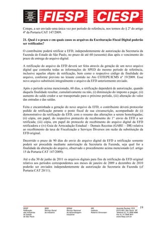 Cotepe, a ser enviado uma única vez por período de referência, nos termos do § 2º do artigo
4º da Portaria CAT 147/2009.

21. Qual é o prazo e em quais casos os arquivos da Escrituração Fiscal Digital poderão
ser retificados?

O contribuinte poderá retificar a EFD, independentemente de autorização da Secretaria da
Fazenda do Estado de São Paulo, no prazo de até 60 (sessenta) dias após o vencimento do
prazo de entrega do arquivo digital.

A retificação do arquivo da EFD deverá ser feita através da geração de um novo arquivo
digital que contenha todas as informações do SPED do mesmo período de referência,
inclusive aquelas objeto de retificação, bem como o respectivo código de finalidade do
arquivo, conforme previsto no leiaute contido no Ato COTEPE/ICMS nº 19/2009. Esse
novo arquivo substituirá integralmente o arquivo da EFD anteriormente enviado.

Após o período acima mencionado, 60 dias, a retificação dependerá de autorização, quando
daquela finalidade resultar, cumulativamente ou não, (i) diminuição do imposto a pagar, (ii)
aumento do saldo credor a ser transportado para o próximo período, (iii) alteração do valor
das entradas e das saídas.

Feita e encaminhada a geração do novo arquivo da EFD, o contribuinte deverá protocolar
pedido de retificação perante o posto fiscal de sua circunscrição, acompanhado de (i)
demonstrativo da retificação da EFD, com o resumo das alterações a serem homologadas;
(ii) cópia, em papel, do respectivo protocolo de recebimento do 1° envio da EFD a ser
retificada; (iii) cópia, em papel do protocolo de recebimento do arquivo digital da EFD
retificadora e (iv) Guia de Arrecadação Estadual – Demais Receitas (GARE – DR) relativa
ao recolhimento da taxa de Fiscalização e Serviços Diversos em razão da substituição da
EFD original.

Decorrido o prazo de 90 dias do envio do arquivo digital da EFD a retificação somente
poderá ser procedida mediante autorização da Secretaria da Fazenda, seja qual for a
finalidade da alteração do arquivo, observado o procedimento acima mencionado (cf. artigo
15 da Portaria CAT 147/2009).

Até o dia 30 de junho de 2011 os arquivos digitais para fins de retificação da EFD original
relativa aos períodos correspondentes aos meses de janeiro de 2009 a dezembro de 2010
poderão ser enviados independentemente da autorização da Secretaria da Fazenda (cf
Portaria CAT 20/11).




                                                                                         19
 