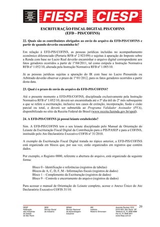 ESCRITURAÇÃO FISCAL DIGITAL PIS/COFINS
                       (EFD – PIS/COFINS)
22. Quais são os contribuintes obrigados ao envio do arquivo da EFD-PIS/COFINS e
partir de quando deverão encaminha-lo?

Em relação à EFD-PIS/COFINS, as pessoas jurídicas incluídas no acompanhamento
econômico diferenciado (Portaria RFB nº 2.923/09) e sujeitas à apuração do Imposto sobre
a Renda com base no Lucro Real deverão encaminhar o arquivo digital correspondente aos
fatos geradores ocorridos a partir de 1º/04/2011, tal como estipula a Instrução Normativa
RFB nº 1.052/10, alterada pela Instrução Normativa RFB nº 1.085/10.

Já as pessoas jurídicas sujeitas a apuração do IR com base no Lucro Presumido ou
Arbitrado deverão observar o prazo de 1º/01/2012, para os fatos geradores ocorridos a partir
desta data.

23. Qual é o prazo de envio do arquivo da EFD-PIS/COFINS?

Até o presente momento a EFD-PIS/COFINS, disciplinada exclusivamente pela Instrução
Normativa RFB nº 1.052/10, deverá ser encaminhada até o 5º dia útil do 2º mês subsequente
a que se refere a escrituração, inclusive nos casos de extinção, incorporação, fusão e cisão
parcial ou total, e deverá ser submetida ao Programa Validador Assinador (PVA),
disponibilizado no sítio da Receita Federal do Brasil (www.receita.fazenda.gov.br/sped).

24. A EFD-PIS/COFINS já possui leiaute estabelecido?

Sim. A EFD-PIS/COFINS tem o seu leiaute disciplinado pelo Manual de Orientação do
Leiaute da Escrituração Fiscal Digital da Contribuição para o PIS/PASEP e para a COFINS,
instituído pelo Ato Declaratório Executivo COFIS nº 31/2010.

A exemplo da Escrituração Fiscal Digital tratada no tópico anterior, a EFD-PIS/COFINS
está organizada em blocos que, por sua vez, estão organizados em registros que contém
dados.

Por exemplo, o Registro 0000, referente a abertura do arquivo, está organizado da seguinte
forma:

       Bloco 0 - Identificação e referências (registros de tabelas)
       Blocos de A, C, D, F, M - Informações fiscais (registros de dados)
       Bloco 1 – Complemento da Escrituração (registros de dados)
       Bloco 9 – Controle e encerramento do arquivo (registros de dados)

Para acessar o manual de Orientação do Leiaute completo, acesse o Anexo Único do Ato
Declaratório Executivo COFIS 31/10.




                                                                                         20
 