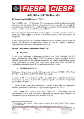 NOTA FISCAL ELETRÔNICA – NF-E
25. O que é Nota Fiscal Eletrônica – “NF-e”?

Nota Fiscal Eletrônica - “NF-e” modelo 55, é um documento digital, emitido e armazenado
eletronicamente, cujo objetivo é documentar, para fins fiscais, as operações de circulação de
mercadorias, substituindo assim, a nota fiscal impressa em papel tradicionalmente utilizada,
modelo 1 ou 1A e a Nota Fiscal de Produtor, modelo 49.

Sua validade jurídica é garantida pela assinatura digital do remetente (garantia de autoria e
integridade) e pela recepção, pelo Fisco, do documento eletrônico, antes da ocorrência do
fato gerador.

A partir da geração da NF-e a Secretaria da Fazenda poderá monitorar todas as etapas do
processo de circulação de mercadorias, através do uso dos arquivos eletrônicos,
proporcionando maior rapidez e segurança à fiscalização.

26. Qual a legislação regulando a emissão de NF-e?

            Instituição:

A Nota Fiscal Eletrônica e o Documento Auxiliar da Nota Fiscal Eletrônica – DANFE
foram instituídos pelo Ajuste SINIEF 07/0510, que cuida da matéria em todo o território
nacional, sem prejuízo da delegação de competência aos Estados para disciplinar alguns
temas relacionados ao assunto, tais como prazos de obrigatoriedade, aplicação de
penalidades por descumprimento de obrigação acessória, dentre outros.

            Especificações técnicas:

Atualmente está em vigor a versão 4.0.1, aprovada pelo Ato COTEPE 49/09. Desde
3103/2011 a versão 3.0 (Ato COTEPE 03/09) foi revogada.

O Manual da NF-e em contingência, versão 1.01, dispõe sobre as especificações técnicas
dos processos de emissão de documentos eletrônicos gerados atipicamente, foi aprovado
pelo Ato COTEPE 14/09.

O Convênio ICMS 110/08, com as alterações do Convênio ICMS 149/08 e 91/09 traçam as
diretrizes gerais sobre o Formulário de Segurança para Impressão do DANFE.

O Ato COTEPE 06/10 (alterado pelos Atos COTEPE 11 e 31/10), dispõe sobre as
especificações técnicas para fabricação do formulário de segurança para impressão do
documento auxiliar de documento fiscal eletrônico (FS-DA).



9
   A substituição da Nota Fiscal do Produtor, modelo 4, foi acrescida ao ajuste SINIEF 07/07 por força do
ajuste SINIEF 15/10.
10
   Com as alterações promovidas pelos Ajustes SINIEF 08/09, 09/09, 10/09, 12/09, 15/09 e 03/10.
                                                                                                      21
 