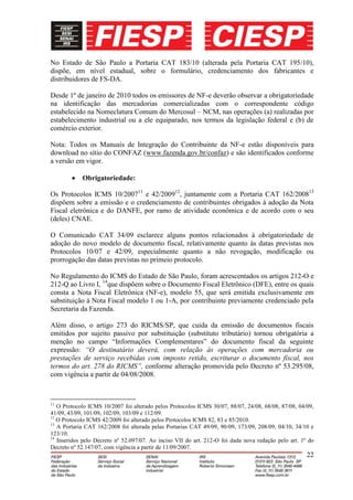 No Estado de São Paulo a Portaria CAT 183/10 (alterada pela Portaria CAT 195/10),
dispõe, em nível estadual, sobre o formulário, credenciamento dos fabricantes e
distribuidores de FS-DA.

Desde 1º de janeiro de 2010 todos os emissores de NF-e deverão observar a obrigatoriedade
na identificação das mercadorias comercializadas com o correspondente código
estabelecido na Nomeclatura Comum do Mercosul – NCM, nas operações (a) realizadas por
estabelecimento industrial ou a ele equiparado, nos termos da legislação federal e (b) de
comércio exterior.

Nota: Todos os Manuais de Integração do Contribuinte da NF-e estão disponíveis para
download no sítio do CONFAZ (www.fazenda.gov.br/confaz) e são identificados conforme
a versão em vigor.

            Obrigatoriedade:

Os Protocolos ICMS 10/200711 e 42/200912, juntamente com a Portaria CAT 162/200813
dispõem sobre a emissão e o credenciamento de contribuintes obrigados à adoção da Nota
Fiscal eletrônica e do DANFE, por ramo de atividade econômica e de acordo com o seu
(deles) CNAE.

O Comunicado CAT 34/09 esclarece alguns pontos relacionados à obrigatoriedade de
adoção do novo modelo de documento fiscal, relativamente quanto às datas previstas nos
Protocolos 10/07 e 42/09, especialmente quanto a não revogação, modificação ou
prorrogação das datas previstas no primeio protocolo.

No Regulamento do ICMS do Estado de São Paulo, foram acrescentados os artigos 212-O e
212-Q ao Livro I, 14que dispõem sobre o Documento Fiscal Eletrônico (DFE), entre os quais
consta a Nota Fiscal Eletrônica (NF-e), modelo 55, que será emitida exclusivamente em
substituição à Nota Fiscal modelo 1 ou 1-A, por contribuinte previamente credenciado pela
Secretaria da Fazenda.

Além disso, o artigo 273 do RICMS/SP, que cuida da emissão de documentos fiscais
emitidos por sujeito passivo por substituição (substituto tributário) tornou obrigatória a
menção no campo “Informações Complementares” do documento fiscal da seguinte
expressão: “O destinatário deverá, com relação às operações com mercadoria ou
prestações de serviço recebidas com imposto retido, escriturar o documento fiscal, nos
termos do art. 278 do RICMS”, conforme alteração promovida pelo Decreto nº 53.295/08,
com vigência a partir de 04/08/2008.



11
   O Protocolo ICMS 10/2007 foi alterado pelos Protocolos ICMS 30/07, 88/07, 24/08, 68/08, 87/08, 04/09,
41/09, 43/09, 101/09, 102/09, 103/09 e 112/09.
12
   O Protocolo ICMS 42/2009 foi alterado pelos Protocolos ICMS 82, 83 e 85/2010.
13
   A Portaria CAT 162/2008 foi alterada pelas Portarias CAT 49/09, 90/09, 173/09, 208/09, 04/10, 34/10 e
123/10.
14
   Inseridos pelo Decreto nº 52.097/07. Ao inciso VII do art. 212-O foi dada nova redação pelo art. 1º do
Decreto nº 52.147/07, com vigência a partir de 11/09/2007.
                                                                                                      22
 