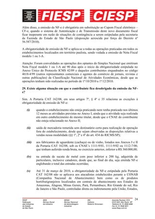 Além disso, a emissão da NF-e é obrigatória em substituição ao Cupom Fiscal eletrônico –
CF-e, quando o sistema de Autenticação e de Transmissão deste novo documento fiscal
ficar inoperante em razão de situações de contingência a serem estipuladas pela secretaria
da Fazenda do Estado de São Paulo (disposição acrescida por força do Decreto nº
56.587/2010).

A obrigatoriedade de emissão de NF-e aplica-se a todas as operações praticadas em todos os
estabelecimentos localizados em território paulista, sendo vedada a emissão de Nota Fiscal
modelo 1 ou 1-A.

Atenção: Foram convalidades as operações dos optantes do Simples Nacional que emitiram
Nota Fiscal modelo 1 ou 1-A até 90 dias após o início da obrigatoriedade estipulada no
Anexo Único do Protocolo ICMS 42/09 e daqueles contribuintes enquadrados no código
4618-4/99 (outros representantes comerciais e agentes do comércio de jornais, revistas e
outras publicações) da Classificação Nacional de Atividades Econômicas, desde que as
operações tenham sido realizadas no período de 1º/10/2010 a 1º/12/2010.

29. Existe alguma situação em que o contribuinte fica desobrigado da emissão da NF-
e?

Sim. A Portaria CAT 162/08, em seus artigos 7º, § 4º e 35 relaciona as exceções à
obrigatoriedade de emissão de NF-e:

   (i)     quando o estabelecimento não esteja praticando nem tenha praticado nos últimos
           12 meses as atividades previstas no Anexo I, ainda que a atividade seja realizada
           em outro estabelecimento do mesmo titular, desde que o CNAE do contribuinte
           não esteja relacionado no Anexo II;

   (ii)    saída de mercadoria remetida sem destinatário certo para realização de operação
           fora do estabelecimento, desde que sejam observadas as disposições relativas a
           vendas nessa modalidade (§§ 1º, 2º e 4º do art. 434 do RICMS/SP);

   (iii)   aos fabricantes de aguardente (cachaça) ou de vinho, listados nos Anexos I e II
           da Portaria CAT 162/08, sob os CNAE’s 1111-9/01, 1111-9/02 ou 1112-7/00,
           que tenham auferido renda bruta, no exercício anterior, inferior a R$ 360.000,00;

   (iv)    na entrada de sucata de metal com peso inferior a 200 kg, adquirida de
           particulares, inclusive catadores, desde que, ao final do dia, seja emitida NF-e
           englobando o total das entradas ocorridas;

   (v)     Até 31 de março de 2010, a obrigatoriedade da NF-e estipulada pela Portaria
           CAT 162/08 não se aplicava aos atacadistas estabelecidos perante a CONAB
           (Companhia Nacional de Abastecimento) bem como os de produtos
           hortifrutigranjeiros localizados em centrais de abastecimento nos Estados do
           Amazonas, Alagoas, Minas Gerais, Pará, Pernambuco, Rio Grande do sul, Rio
           de Janeiro e São Paulo, controladas direta ou indiretamente pela União, Estados,


                                                                                         24
 
