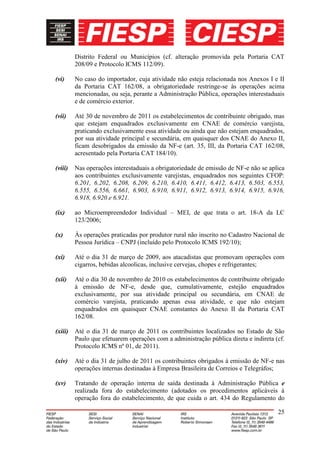 Distrito Federal ou Municípios (cf. alteração promovida pela Portaria CAT
         208/09 e Protocolo ICMS 112/09).

(vi)     No caso do importador, cuja atividade não esteja relacionada nos Anexos I e II
         da Portaria CAT 162/08, a obrigatoriedade restringe-se às operações acima
         mencionadas, ou seja, perante a Administração Pública, operações interestaduais
         e de comércio exterior.

(vii)    Até 30 de novembro de 2011 os estabelecimentos de contribuinte obrigado, mas
         que estejam enquadrados exclusivamente em CNAE de comércio varejista,
         praticando exclusivamente essa atividade ou ainda que não estejam enquadrados,
         por sua atividade principal e secundária, em quaisquer dos CNAE do Anexo II,
         ficam desobrigados da emissão da NF-e (art. 35, III, da Portaria CAT 162/08,
         acresentado pela Portaria CAT 184/10).

(viii)   Nas operações interestaduais a obrigatoriedade de emissão de NF-e não se aplica
         aos contribuintes exclusivamente varejistas, enquadrados nos seguintes CFOP:
         6.201, 6.202, 6.208, 6.209, 6.210, 6.410, 6.411, 6.412, 6.413, 6.503, 6.553,
         6.555, 6.556, 6.661, 6.903, 6.910, 6.911, 6.912, 6.913, 6.914, 6.915, 6.916,
         6.918, 6.920 e 6.921.

(ix)     ao Microempreendedor Individual – MEI, de que trata o art. 18-A da LC
         123/2006;

(x)      Às operações praticadas por produtor rural não inscrito no Cadastro Nacional de
         Pessoa Jurídica – CNPJ (incluído pelo Protocolo ICMS 192/10);

(xi)     Até o dia 31 de março de 2009, aos atacadistas que promovam operações com
         cigarros, bebidas alcoolicas, inclusive cervejas, chopes e refrigerantes;

(xii)    Até o dia 30 de novembro de 2010 os estabelecimentos de contribuinte obrigado
         à emissão de NF-e, desde que, cumulativamente, estejão enquadrados
         exclusivamente, por sua atividade principal ou secundária, em CNAE de
         comércio varejista, praticando apenas essa atividade, e que não estejam
         enquadrados em quaisquer CNAE constantes do Anexo II da Portaria CAT
         162/08.

(xiii)   Até o dia 31 de março de 2011 os contribuintes localizados no Estado de São
         Paulo que efetuarem operações com a administração pública direta e indireta (cf.
         Protocolo ICMS nº 01, de 2011).

(xiv)    Até o dia 31 de julho de 2011 os contribuintes obrigados à emissão de NF-e nas
         operações internas destinadas à Empresa Brasileira de Correios e Telegráfos;

(xv)     Tratando de operação interna de saída destinada à Administração Pública e
         realizada fora do estabelecimento (adotados os procedimentos aplicáveis à
         operação fora do estabelecimento, de que cuida o art. 434 do Regulamento do

                                                                                      25
 