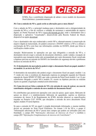ICMS), fica o contribuinte dispensado de adotar o novo modelo de documento
          fiscal eletrônico. (cumulativamente)

30. Com a emissão da NF-e, quais serão as alterações para o meu cliente?

Com a adoção da NF-e, a principal mudança para o destinatário será a obrigatoriedade de
consulta da NF-e, a fim de verificar a validade da assinatura e autenticidade do arquivo
digital, no Portal Nacional da NF-e (www.nfe.fazenda.gov.br), onde o destinatário tem à
disposição o aplicativo “visualizador”, desenvolvido pela Receita Federal do Brasil,
disponível na opção download.

Caso o destinatário não seja credenciado a emitir NF-e, alternativamente à conservação do
arquivo digital já mencionada, ele poderá conservar o DANFE relativo à NF-e e efetuar a
escrituração da NF-e com base nas informações contidas no DANFE, desde que feitas às
verificações citadas acima.

Atenção: Relativamente às operações em que seja obrigatória a emissão da NF-e, o
destinatário deverá exigir a emissão do documento eletrônico, sendo vedada a recepção de
mercadoria cujo transporte tenha sido acompanhado por outro documento fiscal, ressalvada
a hipótese prevista na emissão de DANFE em formulário de segurança devido a problemas
técnicos na emissão da NF-e.

31. O destinatário da mercadoria poderá exigir o documento fiscal em papel, modelo 1
ou modelo 1A ao invés da NF-e?

O destinatário da mercadoria não poderá exigir o documento fiscal em papel, modelo 1 ou
1ª, tendo em vista a existência de disposição expressa no parágrafo segundo da Cláusula
segunda do Ajuste SINIEF 07/2005, que veda a emissão da Nota Fiscal modelo 1 ou 1A por
contribuinte obrigado a emitir NF-e modelo 55, exceto na hipótese prevista no referido
Ajuste ou quando a legislação estadual assim determinar.

32. Como deverá ser feita a emissão de NF-e de entrada de cana de açúcar, no caso de
contribuinte obrigado a emissão do novo modelo de documento fiscal?

Os contribuintes que promovem operações com cana de açúcar, quais sejam, fabricante de
açúcar ou álcool e o estabelecimento fabricante de aguardente, sujeitos as diretrizes
constantes do Anexo X do Regulamento do ICMS, deverão observar as especificações
traçadas na Portaria CAT 103/08, que disciplina a emissão do novo documento fiscal
digital, modelo 55 nesta hipótese.

Se para a emissão de NF em papel é exigida determinada informação, a mesma também
deverá ser prestada na Nota Fiscal Eletrônica. No leiaute 1.10 da NF-e, o grupo Z
"Informações adicionais da NF-e" possui dois campos que podem ser utilizados para esta
finalidade: o campo Z02 "Informações Adicionais de Interesse do Fisco" e também o
campo Z03 "Informações Complementares de interesse do Contribuinte".



                                                                                      26
 