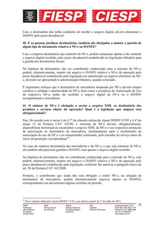 Caso o destinatário não tenha condições de receber o arquivo digital, deverá armazenar o
DANFE pelo prazo decadencial.

40. E as pessoas jurídicas destinatárias, também são obrigadas a manter a guarda de
algum tipo de documento relativo a NF-e ou DANFE?

Caso a empresa destinatária seja emitente da NF-e, poderá armazenar apenas e tão somente
o arquivo digital recebido, pelo prazo decadencial estabelecido na legislação tributária para
a guarda dos documentos fiscais.

Na hipótese do destinatário não ser contribuinte credenciado para a emissão de NF-e,
poderá, alternativamente, manter em arquivo o DANFE relativo a NF-e da operação pelo
prazo decadencial estabelecido pela legislação em substituição ao arquivo eletrônico da NF-
e, devendo ser apresentado à administração tributária, quando solicitado.

É importante reforçar que o destinatário de mercadoria amparada por NF-e deverá sempre
verificar a validade e autenticidade da NF-e, bem como a existência de Autorização de Uso
da respectiva NF-e, tenha ele recebido o arquivo digital da NF-e ou o DANFE
acompanhando a mercadoria.

41. O emissor de NF-e é obrigado a enviar o arquivo XML ao destinatário dos
produtos e serviços objeto da operação? Qual é a legislação que ampara essa
obrigatoriedade?

Sim. De acordo com o inciso I do § 7º da cláusula sétima do Ajuste SINIEF 07/05 e § 6º do
artigo 13 da Portaria CAT 162/08, o emitente da NF-e deverá, obrigatoriamente,
disponibilizar download ou encaminhar o arquivo XML da NF-e e seu respectivo protocolo
de autorização ao destinatário da mercadoria, imediatamente após o recebimento da
autorização de uso da NF-e e ao transportador contratado, pelo tomador do serviço antes do
início da prestação correspondente16.

No caso da empresa destinatária das mercadorias e da NF-e, e que seja emitente de NF-e,
ela também não precisará guardar o DANFE, mas apenas o arquivo digital recebido.

Na hipótese do destinatário não ser contribuinte credenciado para a emissão de NF-e, este
poderá, alternativamente, manter em arquivo o DANFE relativo a NF-e da operação pelo
prazo decadencial estabelecido pela legislação, conforme lhe autoriza o parágrafo único do
art. 30 da Portaria CAT 162/2008.

Portanto, o contribuinte que ainda não está obrigado a emitir NF-e, na situação de
destinatário de mercadoria, poderá alternativamente arquivar apenas os DANFEs
correspondentes aos documentos digitais emitidos no período.




16
     Nova redação dada pelo Ajuste SINIEF 17/10, com efeitos a partir de 1º de julho de 2011.
                                                                                                29
 
