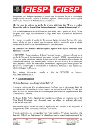 Reforçamos que, independentemente da guarda dos documentos fiscais, o destinatário
sempre deverá verificar a validade da assinatura digital e a autenticidade do arquivo digital
da NF-e, e a concessão da Autorização de Uso da NF-e.

42. Em caso de sinistro ou perda do arquivo eletrônico das NF-e’s, os órgãos
fazendários poderão disponibilizar informações para a recuperação desses arquivos?

Não haverá disponibilização das informações, pois assim como a guarda das Notas Fiscais
em papel fica a cargo dos contribuintes, a cargo destes ficará a guarda dos documentos
eletrônicos.

Os recursos necessários à guarda dos documentos digitais, incluindo back-up, têm custo
muito inferior do que a guarda dos documentos físicos, permitindo ainda a rápida
recuperação do arquivo bem como as informações complementares.

43. Como será feita a emissão da declaração de ingresso da NF-e para remessas à Zona
Franca de Manaus?

A SUFRAMA – Superintendência da Zona Franca de Manaus – está desenvolvendo um a
versão do Sistema de Internamento de Mercadoria Nacional – SINAL – compatível com a
NF-e, com maior controle do processo de internamento de mercadorias pelos emissores da
Nota Fiscal Eletrônica, cuja implantação irá facilitar o processo de envio da documentação
fiscal, registro e vistoria das mercadorias, resultando na simplificação e maior agilidade no
processo de comprovação do internamento de mercadorias destinadas à área incentivada,
administrada pela SUFRAMA.

Para maiores informações,         consulte    o   sítio   da   SUFRAMA        na    Internet:
http://www.suframa.gov.br

III.2. Modelo Operacional

44. Como funciona o modelo operacional da NF-e?

A empresa emissora da NF-e gerará um arquivo eletrônico com as informações fiscais da
operação comercial, com base no leiaute estabelecido no Ato Cotepe/ICMS nº 22/2008, por
meio de software desenvolvido ou adquirido pelo contribuinte ou disponibilizado pela
Administração Tributária.

No Estado de São Paulo a Secretaria da Fazenda disponibilizou um programa emissor da
Nota Fiscal Eletrônica, cujo download pode ser obtido no endereço eletrônico
www.fazenda.sp.gov/nfe.

Esse mesmo arquivo deverá ser assinado digitalmente pelo emitente a fim de garantir a
integridade dos dados ali lançados, bem como a sua autoria.

O arquivo eletrônico, que corresponde a Nota Fiscal Eletrônica (NF-e) será transmitido pela
Internet à SEFAZ, que fará uma prévia validação do arquivo e devolverá um protocolo de

                                                                                          30
 