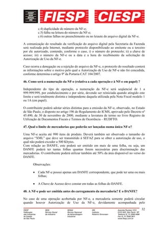 c.4) duplicidade do número da NF-e;
           c.5) falha na leitura do número da NF-e;
           c.6) outras falhas no preenchimento ou no leiaute do arquivo digital da NF-e.

A comunicação do resultado da verificação do arquivo digital pela Secretaria da Fazenda
será realizada pela Internet, mediante protocolo disponibilizado ao emitente ou a terceiro
por ele autorizado, contendo, conforme o caso, i) o número do protocolo; ii) a chave de
acesso; iii) o número da NF-e ou a data e a hora do recebimento da solicitação de
Autorização de Uso da NF-e.

Caso ocorra a denegação ou a rejeição do arquivo da NF-e, o protocolo do resultado conterá
as informações sobre o motivo pelo qual a Autorização de Uso de NF-e não foi concedida,
conforme determina o artigo 9º da Portaria CAT 104/2007.

46. Como será a numeração da NF-e (relativa a cada operação e à NF-e em papel) ?

Independente do tipo de operação, a numeração da NF-e será seqüencial de 1 a
999.999.999, por estabelecimento e por série, devendo ser reiniciada quando atingido este
limite e será totalmente distinta e independente daquela utilizada pela Nota Fiscal modelo 1
ou 1A (em papel).

O contribuinte poderá adotar séries distintas para a emissão da NF-e, observado, no Estado
de São Paulo, o disposto no artigo 196 do Regulamento do ICMS, aprovado pelo Decreto nº
45.490, de 30 de novembro de 2000, mediante a lavratura de termo no livro Registro de
Utilização de Documentos Fiscais e Termos de Ocorrência – RUDFTO.

47. Qual o limite de mercadorias que poderão ser lançadas numa única NF-e?

Uma NF-e aceita até 990 itens de produto. Deverá também ser observado o tamanho do
arquivo “XML” que deve ser transmitido à SEFAZ para se obter a autorização de uso, o
qual não poderá exceder a 500 Kbytes.
Com relação ao DANFE, este poderá ser emitido em mais de uma folha, ou seja, um
DANFE poderá ter tantas folhas quantas forem necessárias para discriminação das
mercadorias. O contribuinte poderá utilizar também até 50% da área disponível no verso do
DANFE.

       Observações:

           Cada NF-e possui apenas um DANFE correspondente, que pode ter uma ou mais
           folhas;

           A Chave de Acesso deve constar em todas as folhas do DANFE.

48. A NF-e pode ser emitida antes do carregamento da mercadoria? E o DANFE?

No caso de uma operação acobertada por NF-e, a mercadoria somente poderá circular
quando houver Autorização de Uso da NF-e, devidamente acompanhada pelo

                                                                                           32
 