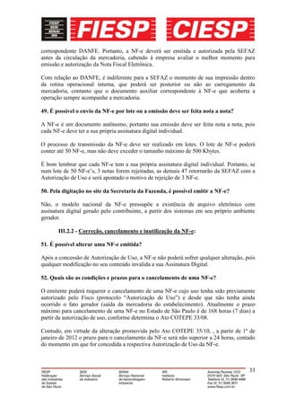 correspondente DANFE. Portanto, a NF-e deverá ser emitida e autorizada pela SEFAZ
antes da circulação da mercadoria, cabendo à empresa avaliar o melhor momento para
emissão e autorização da Nota Fiscal Eletrônica.

Com relação ao DANFE, é indiferente para a SEFAZ o momento de sua impressão dentro
da rotina operacional interna, que poderá ser posterior ou não ao carregamento da
mercadoria, contanto que o documento auxiliar correspondente à NF-e que acoberta a
operação sempre acompanhe a mercadoria.

49. É possível o envio da NF-e por lote ou a emissão deve ser feita nota a nota?

A NF-e é um documento autônomo, portanto sua emissão deve ser feita nota a nota, pois
cada NF-e deve ter a sua própria assinatura digital individual.

O processo de transmissão da NF-e deve ser realizado em lotes. O lote de NF-e poderá
conter até 50 NF-e, mas não deve exceder o tamanho máximo de 500 Kbytes.

É bom lembrar que cada NF-e tem a sua própria assinatura digital individual. Portanto, se
num lote de 50 NF-e’s, 3 notas forem rejeitadas, as demais 47 retornarão da SEFAZ com a
Autorização de Uso e será apontado o motivo de rejeição de 3 NF-e.

50. Pela digitação no site da Secretaria da Fazenda, é possível emitir a NF-e?

Não, o modelo nacional da NF-e pressupõe a existência de arquivo eletrônico com
assinatura digital gerado pelo contribuinte, a partir dos sistemas em seu próprio ambiente
gerador.

       III.2.2 - Correção, cancelamento e inutilização da NF-e:

51. É possível alterar uma NF-e emitida?

Após a concessão de Autorização de Uso, a NF-e não poderá sofrer qualquer alteração, pois
qualquer modificação no seu conteúdo invalida a sua Assinatura Digital.

52. Quais são as condições e prazos para o cancelamento de uma NF-e?

O emitente poderá requerer o cancelamento de uma NF-e cujo uso tenha sido previamente
autorizado pelo Fisco (protocolo “Autorização de Uso”) e desde que não tenha ainda
ocorrido o fato gerador (saída da mercadoria do estabelecimento). Atualmente o prazo
máximo para cancelamento de uma NF-e no Estado de São Paulo é de 168 horas (7 dias) a
partir da autorização de uso, conforme determina o Ato COTEPE 33/08.

Contudo, em virtude da alteração promovida pelo Ato COTEPE 35/10, , a partir de 1º de
janeiro de 2012 o prazo para o cancelamento da NF-e será não superior a 24 horas, contado
do momento em que for concedida a respectiva Autorização de Uso da NF-e.



                                                                                       33
 