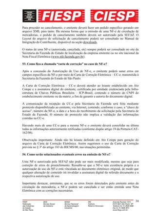 Para proceder ao cancelamento, o emitente deverá fazer um pedido específico gerando um
arquivo XML para tanto. Da mesma forma que a emissão de uma NF-e de circulação de
mercadorias, o pedido de cancelamento também deverá ser autorizado pela SEFAZ. O
Layout do arquivo de solicitação de cancelamento poderá ser consultado no Manual de
Integração do Contribuinte, disponível na seção downloads.

O status de uma NF-e (autorizada, cancelada, etc) sempre poderá ser consultado no site da
Secretaria da Fazenda do Estado de localização da empresa emitente ou no site nacional da
Nota Fiscal Eletrônica (www.nfe.fazenda.gov.br).

53. Como fica a chamada “carta de correção” no caso de NF-e?

Após a concessão da Autorização de Uso de NF-e, o emitente poderá sanar erros em
campos específicos da NF-e por meio de Carta de Correção Eletrônica – CC-e, transmitida à
Secretaria da Fazenda do Estado de São Paulo.

A Carta de Correção Eletrônica – CC-e deverá atender ao leiaute estabelecido em Ato
Cotepe e a assinatura digital do emitente, certificada por entidade credenciada pela Infra-
estrutura de Chaves Públicas Brasileira – ICP-Brasil, contendo o número do CNPJ do
estabelecimento emitente ou da matriz, a fim de garantir a autoria do documento digital.

A comunicação da recepção da CC-e pela Secretaria da Fazenda será feita mediante
protocolo disponibilizado ao emitente, via Internet, contendo, conforme o caso, a “chave de
acesso”, número da NF-e, a data e a hora do recebimento da solicitação pela Secretaria de
Estado da Fazenda. O número do protocolo não implica a validação das informações
contidas na CC-e.

Havendo mais de uma CC-e para a mesma NF-e o emitente deverá consolidar na última
todas as informações anteriormente retificadas (conforme dispõe artigo 19 da Portaria CAT-
162/08).

Observação importante: Ainda não há leiaute definido em Ato Cotepe para geração do
arquivo da Carta de Correção Eletrônica. Assim sugerimos o uso da Carta de Correção
prevista no § 3º do artigo 183 do RICMS/00, nas situações permitidas.

54. Como serão solucionados eventuais erros na emissão de NF-e?

Uma NF-e autorizada pela SEFAZ não pode ser mais modificada, mesmo que seja para
correção de erros de preenchimento. Ressalte-se que a NF-e tem existência própria e a
autorização de uso da NF-e está vinculada ao documento eletrônico original, de modo que
qualquer alteração de conteúdo irá invalidar a assinatura digital do referido documento e a
respectiva autorização de uso.

Importante destacar, entretanto, que se os erros forem detectados pelo emitente antes da
circulação da mercadoria, a NF-e poderá ser cancelada e ser então emitida uma Nota
Eletrônica com as correções necessárias.


                                                                                        34
 