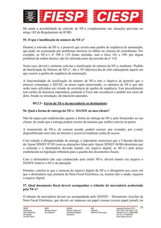 Há ainda a possibilidade de emissão de NF-e complementar nas situações previstas no
artigo 182 do Regulamento do ICMS.

55. O que é inutilização de número da NF-e?

Durante a emissão da NF-e, é possível que ocorra uma quebra de seqüência de numeração,
que pode ser ocasionada por problemas técnicos ou falhas no sistema do contribuinte. Por
exemplo, as NF-e’s nº 100 e 110 foram emitidas, mas a faixa 101 a 109, por algum
problema de ordem técnica, não foi utilizada antes da emissão da nº 110.

Neste caso, deverá o emitente solicitar a inutilização do número da NF-e, mediante “Pedido
de Inutilização de Número de NF-e”, até o 10º (décimo) dia do mês subseqüente àquele em
que ocorrer a quebra de seqüência da numeração.

A funcionalidade da inutilização de número de NF-e tem o objetivo de permitir que o
emissor comunique a SEFAZ, no prazo supra mencionado, os números de NF-e que não
serão mais utilizados em virtude da ocorrência de quebra de seqüência. Este procedimento
tem caráter de denuncia espontânea, podendo o Fisco não reconhecer o pedido nos casos de
dolo, fraude ou simulação, devidamente apurados.

       III.2.3 - Envio da NF-e da mercadoria ao destinatário:

56. Qual a forma de entrega da NF-e / DANFE ao meu cliente?

Não há regras pré-estabelecidas quanto a forma de entrega da NF-e pelo fornecedor ao seu
cliente, de modo que a entrega poderá ocorrer da maneira que melhor convier às partes.

A transmissão da NF-e, de comum acordo, poderá ocorrer, por exemplo, por e-mail,
disponibilizado num sítio da Internet e acessível mediante senha de acesso.

Com relação a obrigatoriedade da entrega, é importante mencionar que a Cláusula décima
do Ajuste SINIEF 07/05 (com as alterações feitas pelo Ajuste SINIEF 04/06) determina que
o emitente e o destinatário deverão manter, em arquivo digital, as NF-e’s pelo prazo
estabelecido na legislação tributária para a guarda dos documentos fiscais.

Caso o destinatário não seja credenciado para emitir NF-e, deverá manter em arquivo o
DANFE relativo a NF-e da operação.

Portanto, conclui-se que a remessa do arquivo digital da NF-e é obrigatória nos casos em
que o destinatário seja emitente de Nota Fiscal Eletrônica, ou, mesmo não o sendo, requeira
o arquivo digital.

57. Qual documento fiscal deverá acompanhar o trânsito da mercadoria acobertada
pela NF-e?

O trânsito da mercadoria deverá ser acompanhado pelo DANFE – Documento Auxiliar de
Nota Fiscal Eletrônica, que deverá ser impresso em papel comum (exceto papel jornal), no

                                                                                        35
 