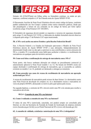 formato A4 (210x297mm) em folhas soltas ou formulário contínuo, ou ainda ser pré-
impresso, conforme estipula o § 4º da Cláusula nona do Ajuste SINIEF 07/05.

O Documento Auxiliar de Nota Fiscal Eletrônica deverá conter código de barras, conforme
padrão estabelecido em Ato Cotepe e poderá conter outros elementos gráficos, desde que
não prejudiquem a leitura do seu conteúdo ou do código de barras por leitor óptico
(conforme artigo 10 da Portaria CAT 104/2007).

O formulário de segurança deverá atender os requisitos e recursos de segurança elencados
pelo artigo 15, da Portaria CAT 32/96 e o fabricante do aludido formulário deverá observar
o disposto pelo artigo 17 da Portaria CAT supra mencionada.

58. A NF-e será aceita em outros Estados e pela Receita Federal do Brasil?

Sim. A Receita Federal e os Estados da Federação aprovaram o Modelo de Nota Fiscal
Eletrônica através do Ajuste SINIEF 07/05 e suas alterações. Independentemente de
determinado Estado estar ou não apto a autorizar os seus contribuintes a serem emissores de
NF-e, o modelo 55 é reconhecido como hábil para acobertar o trânsito e o recebimento de
mercadorias em qualquer parte do território nacional.

59. Como será feita a confirmação de entrega de mercadoria com a NF-e?

Neste ponto, não houve nenhuma alteração em relação ao procedimento comercial já
anteriormente aplicável à Nota Fiscal modelo 1 ou 1A. No leiaute do DANFE existe um
espaço destinado à confirmação de entrega de mercadoria, que se assemelha ao canhoto
existente no modelo 1 ou 1A, podendo ser destacado e entregue ao remetente.

60. Como proceder nos casos de recusa do recebimento de mercadoria em operação
acobertada por NF-e?

A recusa de recebimento de mercadoria pode ocorrer de duas formas: i) o destinatário emite
uma Nota Fiscal de devolução de compras ou; ii) o destinatário recusa a mercadoria no
verso do próprio DANFE, destacando os motivos pela qual opinou pela recusa.

Na segunda hipótese, o emitente da NF-e deverá emitir uma NF-e de entrada para receber a
mercadoria devolvida.

       III.2.4 - Consulta de uma NF-e na Internet:

61. Como é realizada a consulta de uma NF-e na Internet?

O status de uma NF-e (autorizada, cancelada, etc) poderá sempre ser consultada pela
Internet, no sítio da Secretaria da Fazenda do Estado de localização da empresa emitente
(www.fazenda.sp.gov.br/nfe) ou no Portal Nacional da NF-e (www.nfe.fazenda.gov.br)

62. A consulta de validade, existência e autorização de uma NF-e é obrigatória?


                                                                                        36
 