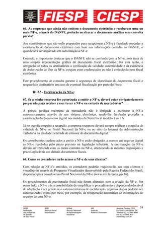 66. As empresas que ainda não emitem o documento eletrônico e receberam uma ou
mais NF-e, através do DANFE, poderão escriturar o documento auxiliar sem consulta
prévia?

Aos contribuintes que não estão preparados para recepcionar a NF-e é facultado proceder a
escrituração do documento eletrônico com base nas informações contidas no DANFE, o
qual deverá ser arquivado em substituição à NF-e.

Contudo, é importante destacar que o DANFE não se confunde com a NF-e, pois trata de
uma simples representação gráfica do documento fiscal eletrônico. Por esta razão, é
obrigação de todos os destinatários a verificação da validade, autenticidade e da existência
de Autorização de Uso da NF-e, estejam estes credenciados ou não à emissão da nota fiscal
eletrônica.

Este procedimento de consulta garante à segurança de idoneidade do documento fiscal e
resguarda o destinatário em caso de eventual fiscalização por parte do Fisco.

       III.2.5 - Escrituração da NF-e:

67. Se a minha empresa for autorizada a emitir a NF-e, deverá estar obrigatoriamente
preparada para receber e escriturar a NF-e na entrada de mercadorias?

A pessoa jurídica receptora da mercadoria não é obrigada a escriturar a NF-e
automaticamente através de um sistema eletrônico, sendo-lhe facultado proceder a
escrituração do documento digital nos moldes da Nota Fiscal modelo 1 ou 1A.

Já no que diz respeito a recepção, a empresa receptora deverá sempre realizar a consulta de
validade da NF-e no Portal Nacional da NF-e ou no sítio da Internet da Administração
Tributária da Unidade Federada do emissor do documento digital.

Os contribuintes credenciados a emitir a NF-e estão obrigados a manter em arquivo digital
as NF-e recebidas pelo prazo previsto na legislação tributária. A escrituração da NF-e
deverá ser realizada com os dados contidos na NF-e, obedecendo às mesmas disposições e
prazos aplicáveis aos demais documentos fiscais.

68. Como os contadores terão acesso a NF-e de seus clientes?

Com relação às NF-e’s emitidas, os contadores poderão requisitá-las aos seus clientes e
visualizá-las através do Programa Visualizador desenvolvido pela Receita Federal do Brasil,
disponível para download no Portal Nacional da NF-e (www.nfe.fazenda.gov.br).

Os procedimentos de escrituração fiscal não foram alterados com a criação da NF-e. Por
outro lado, a NF-e trás a possibilidade de simplificar o procedimento e dependendo do nível
de adaptação a ser gerido nos sistemas internos de escrituração, algumas etapas poderão ser
automatizadas, como por meio, por exemplo, de recuperação automática de informações do
arquivo de uma NF-e.


                                                                                         38
 