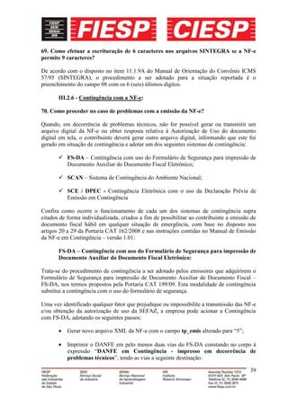 69. Como efetuar a escrituração de 6 caracteres nos arquivos SINTEGRA se a NF-e
permite 9 caracteres?

De acordo com o disposto no item 11.1.9A do Manual de Orientação do Convênio ICMS
57/95 (SINTEGRA), o procedimento a ser adotado para a situação reportada é o
preenchimento do campo 08 com os 6 (seis) últimos dígitos.

       III.2.6 - Contingência com a NF-e:

70. Como proceder no caso de problemas com a emissão da NF-e?

Quando, em decorrência de problemas técnicos, não for possível gerar ou transmitir um
arquivo digital da NF-e ou obter resposta relativa à Autorização de Uso do documento
digital em tela, o contribuinte deverá gerar outro arquivo digital, informando que este foi
gerado em situação de contingência e adotar um dos seguintes sistemas de contingência:

        FS-DA – Contingência com uso do Formulário de Segurança para impressão de
         Documento Auxiliar do Documento Fiscal Eletrônico;

        SCAN – Sistema de Contingência do Ambiente Nacional;

        SCE / DPEC - Contingência Eletrônica com o uso da Declaração Prévia de
         Emissão em Contingência

Confira como ocorre o funcionamento de cada um dos sistemas de contingência supra
citados de forma individualizada, criados a fim de possibilitar ao contribuinte a emissão de
documento fiscal hábil em qualquer situação de emergência, com base no disposto nos
artigos 20 a 29 da Portaria CAT 162/2008 e nas instruções contidas no Manual de Emissão
da NF-e em Contingência – versão 1.01:

       FS-DA – Contingência com uso do Formulário de Segurança para impressão de
       Documento Auxiliar do Documento Fiscal Eletrônico:

Trata-se do procedimento de contingência a ser adotado pelos emissores que adquirirem o
Formulário de Segurança para impressão de Documento Auxiliar de Documento Fiscal –
FS-DA, nos termos propostos pela Portaria CAT 199/09. Esta modalidade de contingência
substitui a contingência com o uso do formulário de segurança.

Uma vez identificado qualquer fator que prejudique ou impossibilite a transmissão das NF-e
e/ou obtenção da autorização de uso da SEFAZ, a empresa pode acionar a Contingência
com FS-DA, adotando os seguintes passos:

           Gerar novo arquivo XML da NF-e com o campo tp_emis alterado para “5”;

           Imprimir o DANFE em pelo menos duas vias do FS-DA constando no corpo à
           expressão “DANFE em Contingência - impresso em decorrência de
           problemas técnicos”, tendo as vias a seguinte destinação:

                                                                                         39
 