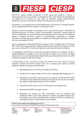 SEFAZ de origem acionará novamente o SCAN, agora para desativar o serviço. A
desativação do serviço de recepção e autorização de NF-e pelo SCAN será precedida por
um período de 15 minutos, em que ambos os ambientes estarão simultaneamente
disponíveis, de forma a minimizar o impacto da mudança para o Contribuinte.

Inicialmente, o acionamento para ativação/desativação será baseado em interação humana,
entre a operação da SEFAZ de origem e a operação do SCAN.

Apenas o serviço de recepção e autorização de NF-e pelo SCAN seguirá a sistemática de
ativação/desativação. Os demais serviços (cancelamento, inutilização, consulta status de
NF-e e consulta status do serviço) ficarão permanentemente ativos. Com isso o Contribuinte
poderá, a qualquer momento, executar os cancelamentos, inutilizações e consultas
necessárias à manutenção da integridade da seqüência de numeração das emissões de NF-e
nas séries reservadas ao SCAN.

Após a recuperação da falha pela SEFAZ de origem, as NF-e recebidas pelo SCAN (séries
900 a 999) serão transmitidas pelo Ambiente Nacional para a SEFAZ de origem, de forma
que, como as demais NF-e, elas ficarão disponíveis para consulta nos dois ambientes.

A contingência SCAN deverá ser ativada com maior freqüência nas situações em que a
indisponibilidade da recepção de NF-e pela SEFAZ de origem seja previsível e de longa
duração como é o caso das interrupções programadas para manutenção preventiva da infra-
estrutura de recepção da SEFAZ de origem.

A identificação de que o SCAN foi ativado pela SEFAZ será feita através do serviço
Consulta ao Status do SCAN. Somente neste caso a empresa pode acionar o SCAN,
mediante a adoção dos seguintes procedimentos:

            Identificação de que o SCAN foi acionado pela SEFAZ;

            Geração de novo arquivo XML da NF-e com o campo tp_emis alterado para “3”;

            Alteração da série da NF-e para a faixa de uso exclusivo do SCAN (900 a 999),
            a alteração da série implica na adoção da numeração em uso da série escolhida o
            que implica na alteração do número da NF-e também;

            Transmissão da NF-e para o SCAN e obtenção da autorização de uso;

            Impressão do DANFE em papel comum;

            Tratamento dos arquivos de NF-e transmitidos antes da ocorrência dos
            problemas técnicos e que estão pendentes de retorno, cancelando aquelas NF-e
            autorizadas e que foram substituídas pela seriação do SCAN ou inutilizando a
            numeração de arquivos não recebidos ou processados.

WebServices do ambiente de Homologação do SCAN:
• https://hom.nfe.fazenda.gov.br/SCAN/NfeCancelamento/NfeCancelamento.asmx

                                                                                        41
 