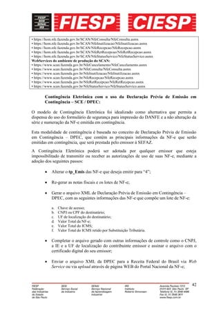 • https://hom.nfe.fazenda.gov.br/SCAN/NfeConsulta/NfeConsulta.asmx
• https://hom.nfe.fazenda.gov.br/SCAN/NfeInutilizacao/NfeInutilizacao.asmx
• https://hom.nfe.fazenda.gov.br/SCAN/NfeRecepcao/NfeRecepcao.asmx
• https://hom.nfe.fazenda.gov.br/SCAN/NfeRetRecepcao/NfeRetRecepcao.asmx
• https://hom.nfe.fazenda.gov.br/SCAN/NfeStatusServico/NfeStatusServico.asmx
WebServices do ambiente de produção do SCAN:
• https://www.scan.fazenda.gov.br/NfeCancelamento/NfeCancelamento.asmx
• https://www.scan.fazenda.gov.br/NfeConsulta/NfeConsulta.asmx
• https://www.scan.fazenda.gov.br/NfeInutilizacao/NfeInutilizacao.asmx
• https://www.scan.fazenda.gov.br/NfeRecepcao/NfeRecepcao.asmx
• https://www.scan.fazenda.gov.br/NfeRetRecepcao/NfeRetRecepcao.asmx
• https://www.scan.fazenda.gov.br/NfeStatusServico/NfeStatusServico.asmx

        Contingência Eletrônica com o uso da Declaração Prévia de Emissão em
        Contingência – SCE / DPEC:

O modelo de Contingência Eletrônica foi idealizado como alternativa que permita a
dispensa do uso do formulário de segurança para impressão do DANFE e a não alteração da
série e numeração da NF-e emitida em contingência.

Esta modalidade de contingência é baseada no conceito de Declaração Prévia de Emissão
em Contingência – DPEC, que contém as principais informações da NF-e que serão
emitidas em contingência, que será prestada pelo emissor à SEFAZ.
A Contingência Eletrônica poderá ser adotada por qualquer emissor que esteja
impossibilitado de transmitir ou receber as autorizações de uso de suas NF-e, mediante a
adoção dos seguintes passos:

            Alterar o tp_Emis das NF-e que deseja emitir para “4”;

            Re-gerar as notas fiscais e os lotes de NF-e;

            Gerar o arquivo XML de Declaração Prévia de Emissão em Contingência –
            DPEC, com as seguintes informações das NF-e que compõe um lote de NF-e:

            a.   Chave de acesso;
            b.   CNPJ ou CPF do destinatário;
            c.   UF de localização do destinatário;
            d.   Valor Total da NF-e;
            e.   Valor Total do ICMS;
            f.   Valor Total do ICMS retido por Substituição Tributária.

            Completar o arquivo gerado com outras informações de controle como o CNPJ,
            a IE e a UF de localização do contribuinte emissor e assinar o arquivo com o
            certificado digital do seu emissor;

            Enviar o arquivo XML da DPEC para a Receita Federal do Brasil via Web
            Service ou via upload através de página WEB do Portal Nacional da NF-e;



                                                                                      42
 