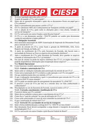 86.    Já existe legislação aprovada sobre o CT-e? .....................................................................                     50
87.    A partir de quando o CT-e será exigido?............................................................................                   50
88.    Quais são as operações alcançadas e quais são os documentos fiscais em papel que o
       CT-e substitui? ...................................................................................................................   50
89.    Qual é o procedimento para passar a emitir o CT-e? .........................................................                          51
90.    O CT-e substituirá 100% dos Conhecimentos de Transporte emitidos em papel? ............                                               51
91.    Com a adoção do CT-e, quais serão as alterações para o meu cliente, tomador do
       serviço de transporte? ........................................................................................................       52
92.    O CT-e será aceito em outros Estados e pela Receita Federal? .........................................                                53
93.    O CT-e e o seu documento auxiliar - DACTE poderão ser usados para documentar
       vendas de mercadorias a órgãos públicos? ........................................................................                     53
       V.1. Obrigações Acessórias
94.    Será necessária autorização do AIDF (Autorização de Impressão de Documento Fiscal)
       para a emissão do CT-e? ....................................................................................................          53
95.    A partir da emissão do CT-e, como ficará a geração do SINTEGRA, GIA, livros
       Registro de Entrada, de Saída, etc? ...................................................................................               54
96.    A partir do recebimento do CT-e pela Secretaria da Fazenda, não haverá mais a
       necessidade de fornecer ao Fisco os arquivos de escrituração eletrônica?.........................                                     54
97.    Após o recebimento do CT-e pela Secretaria da Fazenda, devo guardar os arquivos
       contendo as informações dos CT-e’s já emitidos? .............................................................                         54
98.    Em caso de sinistro ou perda do arquivo eletrônico dos CT-e’s, os órgãos fazendários
       poderão disponibilizar informações para recuperação desses arquivos? ...........................                                      54
       V.2. Modelo Operacional
99.    Como funciona o modelo operacional do CT-e? ...............................................................                           55
       V.2.1 - Emissão e autorização da CT-e
100.   Quais serão as validações realizadas para autorização de emissão de um CT-e? ..............                                           56
101.   Como será a numeração do CT-e (relativa a cada operação e ao CT-e em papel)? ..........                                               57
102.   Em que estabelecimento deve ser emitido o CT-e? ...........................................................                           57
103.   O que é redespacho intermediário e qual é o procedimento para emissão do CT-e e do
       respectivo DACTE nessa situação? ...................................................................................                  57
104.   O CT-e pode ser emitido antes do carregamento da mercadoria? E o DACTE? ...............                                               58
105.   É possível o envio do CT-e por lote ou a emissão deve ser feita conhecimento a
       conhecimento? ...................................................................................................................     58
106.   Pela digitação no site da Secretaria da Fazenda, é possível emitir o CT-e? ......................                                     59
       V.2.2 - Correção, cancelamento e inutilização de CT-e
107.   É possível alterar um CT-e emitido? .................................................................................                 59
108.   Quais são as condições e prazos para o cancelamento de um CT-e? ................................                                      59
109.   Como fica a “carta de correção” no caso de utilização do CT-e? ......................................                                 59
110.   Como serão solucionados os casos de erros cometidos na emissão de CT-e? ..................                                            60
111.   O que é inutilização de número do CT-e? .........................................................................                     61
       V.2.3 - Envio de CT-e ao tomador do serviço de transporte
112.   Qual a forma estabelecida para a entrega do CT-e / DACTE ao meu cliente? ..................                                           61
113.   Que documento fiscal deverá acompanhar a carga durante o transporte da mercadoria
       acobertada pelo CT-e? .......................................................................................................         61
114.   O CT-e será aceito em outros Estados e pela Receita Federal do Brasil? .........................                                      61
 