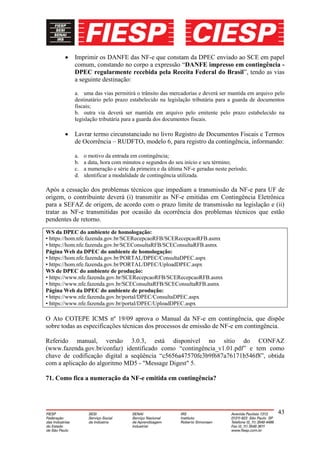 Imprimir os DANFE das NF-e que constam da DPEC enviado ao SCE em papel
          comum, constando no corpo a expressão “DANFE impresso em contingência -
          DPEC regularmente recebida pela Receita Federal do Brasil”, tendo as vias
          a seguinte destinação:

          a. uma das vias permitirá o trânsito das mercadorias e deverá ser mantida em arquivo pelo
          destinatário pelo prazo estabelecido na legislação tributária para a guarda de documentos
          fiscais;
          b. outra via deverá ser mantida em arquivo pelo emitente pelo prazo estabelecido na
          legislação tributária para a guarda dos documentos fiscais.

          Lavrar termo circunstanciado no livro Registro de Documentos Fiscais e Termos
          de Ocorrência – RUDFTO, modelo 6, para registro da contingência, informando:

          a.   o motivo da entrada em contingência;
          b.   a data, hora com minutos e segundos do seu início e seu término;
          c.   a numeração e série da primeira e da última NF-e geradas neste período;
          d.   identificar a modalidade de contingência utilizada.

Após a cessação dos problemas técnicos que impediam a transmissão da NF-e para UF de
origem, o contribuinte deverá (i) transmitir as NF-e emitidas em Contingência Eletrônica
para a SEFAZ de origem, de acordo com o prazo limite de transmissão na legislação e (ii)
tratar as NF-e transmitidas por ocasião da ocorrência dos problemas técnicos que estão
pendentes de retorno.
WS da DPEC do ambiente de homologação:
• https://hom.nfe.fazenda.gov.br/SCERecepcaoRFB/SCERecepcaoRFB.asmx
• https://hom.nfe.fazenda.gov.br/SCEConsultaRFB/SCEConsultaRFB.asmx
Página Web da DPEC do ambiente de homologação:
• https://hom.nfe.fazenda.gov.br/PORTAL/DPEC/ConsultaDPEC.aspx
• https://hom.nfe.fazenda.gov.br/PORTAL/DPEC/UploadDPEC.aspx
WS de DPEC do ambiente de produção:
• https://www.nfe.fazenda.gov.br/SCERecepcaoRFB/SCERecepcaoRFB.asmx
• https://www.nfe.fazenda.gov.br/SCEConsultaRFB/SCEConsultaRFB.asmx
Página Web da DPEC do ambiente de produção:
• https://www.nfe.fazenda.gov.br/portal/DPEC/ConsultaDPEC.aspx
• https://www.nfe.fazenda.gov.br/portal/DPEC/UploadDPEC.aspx

O Ato COTEPE ICMS nº 19/09 aprova o Manual da NF-e em contingência, que dispõe
sobre todas as especificações técnicas dos processos de emissão de NF-e em contingência.

Referido manual, versão 3.0.3, está disponível no sítio do CONFAZ
(www.fazenda.gov.br/confaz) identificado como “contingência_v1.01.pdf” e tem como
chave de codificação digital a seqüência “c5656a47570fe3b9f687a76171b546f8”, obtida
com a aplicação do algoritmo MD5 - "Message Digest" 5.

71. Como fica a numeração da NF-e emitida em contingência?




                                                                                                43
 