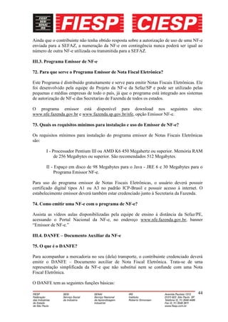 Ainda que o contribuinte não tenha obtido resposta sobre a autorização de uso de uma NF-e
enviada para a SEFAZ, a numeração da NF-e em contingência nunca poderá ser igual ao
número de outra NF-e utilizada ou transmitida para a SEFAZ.

III.3. Programa Emissor de NF-e

72. Para que serve o Programa Emissor de Nota Fiscal Eletrônica?

Este Programa é distribuído gratuitamente e serve para emitir Notas Fiscais Eletrônicas. Ele
foi desenvolvido pela equipe do Projeto da NF-e da Sefaz/SP e pode ser utilizado pelas
pequenas e médias empresas de todo o país, já que o programa está integrado aos sistemas
de autorização de NF-e das Secretarias de Fazenda de todos os estados.

O programa emissor está disponível para download nos seguintes                        sites:
www.nfe.fazenda.gov.br e www.fazenda.sp.gov.br/nfe, opção Emissor NF-e.

73. Quais os requisitos mínimos para instalação e uso do Emissor de NF-e?

Os requisitos mínimos para instalação do programa emissor de Notas Fiscais Eletrônicas
são:

       I - Processador Pentium III ou AMD K6 450 Megahertz ou superior. Memória RAM
            de 256 Megabytes ou superior. São recomendados 512 Megabytes.

       II - Espaço em disco de 98 Megabytes para o Java - JRE 6 e 30 Megabytes para o
            Programa Emissor NF-e.

Para uso do programa emissor de Notas Fiscais Eletrônicas, o usuário deverá possuir
certificado digital tipos A1 ou A3 no padrão ICP-Brasil e possuir acesso à internet. O
estabelecimento emissor deverá também estar credenciado junto à Secretaria da Fazenda.

74. Como emitir uma NF-e com o programa de NF-e?

Assista as vídeos aulas disponibilizadas pela equipe de ensino à distância da Sefaz/PE,
acessando o Portal Nacional da NF-e, no endereço www.nfe.fazenda.gov.br, banner
“Emissor de NF-e.”

III.4. DANFE – Documento Auxiliar da NF-e

75. O que é o DANFE?

Para acompanhar a mercadoria no seu (dela) transporte, o contribuinte credenciado deverá
emitir o DANFE – Documento auxiliar de Nota Fiscal Eletrônica. Trata-se de uma
representação simplificada da NF-e que não substitui nem se confunde com uma Nota
Fiscal Eletrônica.

O DANFE tem as seguintes funções básicas:

                                                                                         44
 