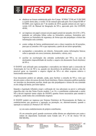 obedecer ao leiaute estabelecido pelo Ato Cotepe / ICMSnº 22/08 até 31/08/2009
           e a partir desta data, a versão 3.0 do manual aprovada pelo Ato Cotepe/ICMS nº
           03/2009, com vigência até 1º de outubro de 2010, quando entrará em em vigor a
           versão 4.01 do Manual de Integração da NF-e, aprovado pelo Ato COTEPE
           49/09;

           ser impresso em papel comum (exceto papel jornal) de tamanho A4 (210 x 297),
           podendo ser utilizadas folhas soltas ou formulário continuo, formulário pré-
           impresso ou formulário de segurança, de forma que não prejudique a leitura das
           informações nele contidas;

           conter código de barras unidimensional com a chave numérica de 44 posições,
           para que se consulte a NF-e que representa, a partir de um leitor apropriado;

           acompanhar a mercadoria em trânsito, fornecendo outras informações básicas
           sobre a operação em curso (emitente, destinatário, valores, etc);

           auxiliar na escrituração das entradas acobertadas por NF-e, no caso de
           destinatário impossibilitado de receber o arquivo do documento fiscal eletrônico
           da NF-e.

O DANFE será utilizado para acompanhar a mercadoria em trânsito após a concessão de
Autorização de Uso de NF-e ou, quando em decorrência de problemas técnicos, não for
possível gerar ou transmitir o arquivo digital da NF-e ou obter resposta relativa à
mencionada autorização.

Esse documento poderá ser adotado, ainda, para facilitar a consulta da NF-e, visto que
deverá conter a chave de acesso da nota fiscal eletrônica. Outros elementos gráficos poderão
ser inseridos no documento auxiliar, desde que não prejudiquem a leitura do seu conteúdo
ou do código de barras, por leitor óptico.

Quando a legislação tributária exigir a utilização de vias adicionais ou previr a utilização
específica das vias das Notas Fiscais modelo 1 ou 1A, o contribuinte credenciado a emitir
NF-e deverá imprimir tantas cópias do DANFE quantas forem necessárias para atender à
exigência, sendo todas elas consideradas originais.

O DANFE poderá ser impresso por Sistema Eletrônico de Processamento de Dados no
estabelecimento que promover a operação ou prestação, ou, alternativamente, quando a
operação se realizar (cf. Portaria CAT 165/10):

       (a) em outro estabelecimento do próprio contribuinte;

       (b) em armazém geral, quando ocorrerem saídas diretas aos adquirentes por conta e
       ordem do depositante localizado neste Estado (art. 8º e 16 do Anexo VII do
       RICMS/00);

                                                                                         45
 