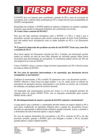 O DANFE deve ser impresso pelo contribuinte, emitente da NF-e, antes da circulação da
mercadoria, pois o trânsito desta acobertada por NF-e sempre deverá estar acompanhado do
DANFE correspondente.

Respeitada esta condição, o DANFE poderá ser impresso, reimpresso ou copiado a qualquer
momento, para atender às obrigações tributárias dos contribuintes envolvidos.
78. Como é feita a emissão do DANFE?

Para que não haja nenhuma divergência entre o DANFE e a NF-e, o ideal é que o
documento auxiliar seja impresso pelo mesmo sistema gerador da Nota Fiscal Eletrônica,
pois não poderá haver divergências entre os dados lançados na NF-e e no Documento
Auxiliar.

79. É possível a impressão dos produtos em mais de um DANFE? Neste caso, como fica
a consulta da NF-e?

Deve haver apenas um Documento Auxiliar por NF-e. Contudo, este documento auxiliar
poderá ser emitido em mais de uma folha, podendo ser utilizadas quantas folhas forem
necessárias para discriminação de mercadorias. O contribuinte poderá utilizar até 50% da
área disponível no verso do DANFE.

Como o DANFE é único, o mesmo código de barras representativo da NF-e deverá constar
em todas as folhas do DANFE.

80. Nos casos de operações interestaduais e de exportação, que documento deverá
acompanhar as mercadorias?

Conforme já mencionado, a NF-e modelo 55 juntamente com o seu documento auxiliar –
DANFE substitui a Nota Fiscal em papel modelo 1 ou 1A, sendo aceito no trânsito da
mercadoria em operações internas, interestaduais e com destino ao exterior, até o momento
do embarque, em qualquer parte do território nacional.

Tal disposição está expressamente prevista nos incisos I e II do parágrafo primeiro da
cláusula oitava do Ajuste SINIEF 07/05, com as alterações introduzidas pelos Ajustes
SINIEF 04/06 e 08/07.

81. Há obrigatoriedade de manter a guarda do DANFE (emitente e destinatário)?

A regra geral é que o emitente e o destinatário deverão manter em arquivo digital as NF-e
pelo prazo estabelecido na legislação tributária para a guarda dos documentos fiscais,
devendo ser apresentadas à administração tributária, quando solicitado. Assim, o emitente e
o destinatário deverão armazenar apenas o arquivo digital.

No caso da empresa destinatária das mercadorias e da NF-e, emitente de NF-e, ela não
precisará, portanto, guardar o DANFE (pois está obrigada a receber a NF-e), devendo
guardar apenas o arquivo digital recebido.


                                                                                        47
 