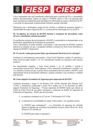Caso o destinatário não seja contribuinte credenciado para a emissão de NF-e, o destinatário
poderá, alternativamente, manter em arquivo o DANFE relativo a NF-e da operação pelo
prazo decadencial estabelecido pela legislação em substituição ao arquivo eletrônico da NF-
e, devendo ser apresentado à administração tributária, quando solicitado.

Reforçamos que o destinatário sempre deverá verificar a validade da assinatura digital e a
autenticidade do arquivo digital da NF-e, e a concessão da Autorização de Uso da NF-e.

82. Na hipótese de extravio do DANFE durante o transporte de mercadoria, como
deverá o contribuinte emitente proceder?

O contribuinte emitente deverá reimprimir o DANFE e encaminhá-lo ao transportador ou ao
destinatário, dependendo da localização da mercadoria.
Caso o destinatário já tenha recebido a mercadoria e não necessitar do DANFE, hipótese
aplicável na situação em que o comprador também é emitente de Nota Fiscal Eletrônica, a
entrega do DANFE é dispensável.

83. No caso de vendas para pessoa física, que documento fiscal deverá ser entregue?

Conforme já reiteradamente mencionado, a Nota Fiscal Eletrônica modelo 55 substituiu a
Nota Fiscal em papel modelo 1 ou 1A, normalmente emitida nas operações entre pessoas
jurídicas.

Em determinadas situações, a Nota Fiscal modelo 1 ou 1A também é emitida à
consumidores pessoa física. Nesta hipótese, a NF-e substituirá normalmente o modelo 1 ou
1A, cabendo a ressalva de que, a pessoa física consumidora deverá receber o DANFE como
representação fiscal do documento eletrônico e poderá consultar a sua existência e validade
pela Internet.

84. Como adquirir Formulário de Segurança para impressão do DANFE?

Conforme determina o artigo 37 da Portaria CAT 162/08, alterado pela Portaria CAT
173/09, o contribuinte credenciado a emitir NF-e poderá, até 31 de dezembro de 2009,
adquirir Formulário de Segurança – FS para impressão de DANFE desde que solicite ao
Chefe do Posto Fiscal de sua (dele) vinculação a concessão de Pedido de Aquisição de
Formulário de Segurança – PAFS, que deverá conter:

       I – os requisitos constantes no § 3º do art. 17 da Portaria CAT 32/96;

       II – a indicação de sua finalidade no campo “observações”, nos seguintes termos:

           a) “DANFE para contingência” – se o formulário de segurança for utilizado
           apenas na hipótese de ocorrência de problemas técnicos (inciso III do art. 20 da
           Portaria CAT 162/08); ou

           b) “DANFE para todas as operações”;


                                                                                          48
 