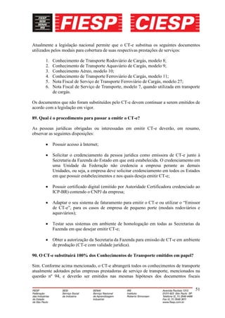 Atualmente a legislação nacional permite que o CT-e substitua os seguintes documentos
utilizados pelos modais para cobertura de suas respectivas prestações de serviços:

       1.   Conhecimento de Transporte Rodoviário de Cargás, modelo 8;
       2.   Conhecimento de Transporte Aquaviário de Cargás, modelo 9;
       3.   Conhecimento Aéreo, modelo 10;
       4.   Conhecimento de Transporte Ferroviário de Cargás, modelo 11;
       5.   Nota Fiscal de Serviço de Transporte Ferroviário de Cargás, modelo 27;
       6.   Nota Fiscal de Serviço de Transporte, modelo 7, quando utilizada em transporte
            de cargás.

Os documentos que não foram substituídos pelo CT-e devem continuar a serem emitidos de
acordo com a legislação em vigor.

89. Qual é o procedimento para passar a emitir o CT-e?

As pessoas jurídicas obrigadas ou interessadas em emitir CT-e deverão, em resumo,
observar as seguintes disposições:

            Possuir acesso à Internet;

            Solicitar o credenciamento da pessoa jurídica como emissora de CT-e junto à
            Secretaria da Fazenda do Estado em que está estabelecida. O credenciamento em
            uma Unidade da Federação não credencia a empresa perante as demais
            Unidades, ou seja, a empresa deve solicitar credenciamento em todos os Estados
            em que possuir estabelecimentos e nos quais deseja emitir CT-e;

            Possuir certificado digital (emitido por Autoridade Certificadora credenciado ao
            ICP-BR) contendo o CNPJ da empresa;

            Adaptar o seu sistema de faturamento para emitir o CT-e ou utilizar o “Emissor
            de CT-e”, para os casos de empresa de pequeno porte (modais rodoviários e
            aquaviários);

            Testar seus sistemas em ambiente de homologação em todas as Secretarias da
            Fazenda em que desejar emitir CT-e;

            Obter a autorização da Secretaria da Fazenda para emissão de CT-e em ambiente
            de produção (CT-e com validade jurídica).

90. O CT-e substituirá 100% dos Conhecimentos de Transporte emitidos em papel?

Sim. Conforme acima mencionado, o CT-e abrangerá todos os conhecimentos de transporte
atualmente adotados pelas empresas prestadoras de serviço de transporte, mencionados na
questão nº 94, e deverão ser emitidos nas mesmas hipóteses dos documentos fiscais

                                                                                         51
 