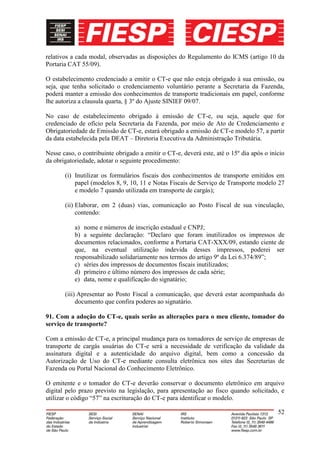 relativos a cada modal, observadas as disposições do Regulamento do ICMS (artigo 10 da
Portaria CAT 55/09).

O estabelecimento credenciado a emitir o CT-e que não esteja obrigado à sua emissão, ou
seja, que tenha solicitado o credenciamento voluntário perante a Secretaria da Fazenda,
poderá manter a emissão dos conhecimentos de transporte tradicionais em papel, conforme
lhe autoriza a clausula quarta, § 3º do Ajuste SINIEF 09/07.

No caso de estabelecimento obrigado à emissão de CT-e, ou seja, aquele que for
credenciado de ofício pela Secretaria da Fazenda, por meio de Ato de Credenciamento e
Obrigatoriedade de Emissão de CT-e, estará obrigado a emissão de CT-e modelo 57, a partir
da data estabelecida pela DEAT – Diretoria Executiva da Administração Tributária.

Nesse caso, o contribuinte obrigado a emitir o CT-e, deverá este, até o 15º dia após o início
da obrigatoriedade, adotar o seguinte procedimento:

       (i) Inutilizar os formulários fiscais dos conhecimentos de transporte emitidos em
           papel (modelos 8, 9, 10, 11 e Notas Fiscais de Serviço de Transporte modelo 27
           e modelo 7 quando utilizada em transporte de cargás);

       (ii) Elaborar, em 2 (duas) vias, comunicação ao Posto Fiscal de sua vinculação,
            contendo:

           a) nome e números de inscrição estadual e CNPJ;
           b) a seguinte declaração: “Declaro que foram inutilizados os impressos de
           documentos relacionados, conforme a Portaria CAT-XXX/09, estando ciente de
           que, na eventual utilização indevida desses impressos, poderei ser
           responsabilizado solidariamente nos termos do artigo 9º da Lei 6.374/89”;
           c) séries dos impressos de documentos fiscais inutilizados;
           d) primeiro e último número dos impressos de cada série;
           e) data, nome e qualificação do signatário;

       (iii) Apresentar ao Posto Fiscal a comunicação, que deverá estar acompanhada do
            documento que confira poderes ao signatário.

91. Com a adoção do CT-e, quais serão as alterações para o meu cliente, tomador do
serviço de transporte?

Com a emissão de CT-e, a principal mudança para os tomadores de serviço de empresas de
transporte de cargás usuárias do CT-e será a necessidade de verificação da validade da
assinatura digital e a autenticidade do arquivo digital, bem como a concessão da
Autorização de Uso do CT-e mediante consulta eletrônica nos sites das Secretarias de
Fazenda ou Portal Nacional do Conhecimento Eletrônico.

O emitente e o tomador do CT-e deverão conservar o documento eletrônico em arquivo
digital pelo prazo previsto na legislação, para apresentação ao fisco quando solicitado, e
utilizar o código “57” na escrituração do CT-e para identificar o modelo.

                                                                                          52
 