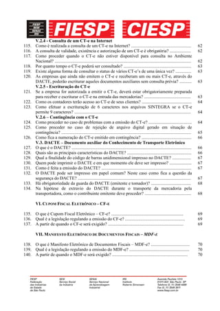 V.2.4 - Consulta de um CT-e na Internet
115. Como é realizada a consulta de um CT-e na Internet? ......................................................                              62
116. A consulta de validade, existência e autorização de um CT-e é obrigatória? ...................                                          62
117. Como proceder quando o CT-e não estiver disponível para consulta no Ambiente
     Nacional? ...........................................................................................................................   62
118. Por quanto tempo o CT-e poderá ser consultado? .............................................................                            63
119. Existe alguma forma de consultar o status de vários CT-e’s de uma única vez? ..............                                             63
120. As empresas que ainda não emitem o CT-e e receberam um ou mais CT-e, através do
     DACTE, poderão escriturar aqueles documentos auxiliares sem consulta prévia? ...........                                                63
     V.2.5 - Escrituração do CT-e
121. Se a empresa for autorizada a emitir o CT-e, deverá estar obrigatoriamente preparada
     para receber e escriturar o CT-e na entrada das mercadorias? ..........................................                                 63
122. Como os contadores terão acesso ao CT-e de seus clientes? .............................................                                 64
123. Como efetuar a escrituração de 6 caracteres nos arquivos SINTEGRA se o CT-e
     permite 9 caracteres? .........................................................................................................         64
     V.2.6 – Contingência com o CT-e
124. Como proceder no caso de problemas com a emissão do CT-e? .......................................                                       64
125. Como proceder no caso de rejeição de arquivo digital gerado em situação de
     contingência? .....................................................................................................................     65
126. Como fica a numeração do CT-e emitido em contingência? .............................................                                    66
     V.3. DACTE – Documento auxiliar do Conhecimento de Transporte Eletrônico
127. O que é o DACTE? ............................................................................................................           66
128. Quais são as principais características do DACTE? ..........................................................                            66
129. Qual a finalidade do código de barras unidimensional impresso no DACTE? .................                                               67
130. Quem pode imprimir o DACTE e em que momento ele deve ser impresso? ....................                                                 67
131. Como é feita a emissão do DACTE? .................................................................................                      67
132. O DACTE pode ser impresso em papel comum? Neste caso como fica a questão da
     segurança do DACTE? ......................................................................................................              67
133. Há obrigatoriedade da guarda do DACTE (emitente e tomador)? ....................................                                        68
134. Na hipótese de extravio do DACTE durante o transporte da mercadoria pela
     transportadora, como o contribuinte emitente deve proceder? ..........................................                                  68

         VI. CUPOM FISCAL ELETRÔNICO – CF-E

135. O que é Cupom Fiscal Eletrônico – CF-e? .................................................................                               69
136. Qual é a legislação regulando a emissão do CF-e? ......................................................                                 69
137. A partir de quando o CF-e será exigido? ....................................................................                            69

         VII. MANIFESTO ELETRÔNICO DE DOCUMENTOS FISCAIS – MDF-E

138. O que é Manifesto Eletrônico de Documentos Fiscais – MDF-e? ...................................                                         70
139. Qual é a legislação regulando a emissão do MDF-e? ......................................................                                70
140. A partir de quando o MDF-e será exigido? ....................................................................                           70
 