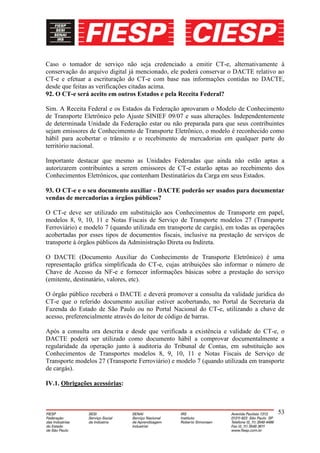 Caso o tomador de serviço não seja credenciado a emitir CT-e, alternativamente à
conservação do arquivo digital já mencionado, ele poderá conservar o DACTE relativo ao
CT-e e efetuar a escrituração do CT-e com base nas informações contidas no DACTE,
desde que feitas as verificações citadas acima.
92. O CT-e será aceito em outros Estados e pela Receita Federal?

Sim. A Receita Federal e os Estados da Federação aprovaram o Modelo de Conhecimento
de Transporte Eletrônico pelo Ajuste SINIEF 09/07 e suas alterações. Independentemente
de determinada Unidade da Federação estar ou não preparada para que seus contribuintes
sejam emissores de Conhecimento de Transporte Eletrônico, o modelo é reconhecido como
hábil para acobertar o trânsito e o recebimento de mercadorias em qualquer parte do
território nacional.

Importante destacar que mesmo as Unidades Federadas que ainda não estão aptas a
autorizarem contribuintes a serem emissores de CT-e estarão aptas ao recebimento dos
Conhecimentos Eletrônicos, que contenham Destinatários da Carga em seus Estados.

93. O CT-e e o seu documento auxiliar - DACTE poderão ser usados para documentar
vendas de mercadorias a órgãos públicos?

O CT-e deve ser utilizado em substituição aos Conhecimentos de Transporte em papel,
modelos 8, 9, 10, 11 e Notas Fiscais de Serviço de Transporte modelos 27 (Transporte
Ferroviário) e modelo 7 (quando utilizada em transporte de cargás), em todas as operações
acobertadas por esses tipos de documentos fiscais, inclusive na prestação de serviços de
transporte à órgãos públicos da Administração Direta ou Indireta.

O DACTE (Documento Auxiliar do Conhecimento de Transporte Eletrônico) é uma
representação gráfica simplificada do CT-e, cujas atribuições são informar o número de
Chave de Acesso da NF-e e fornecer informações básicas sobre a prestação do serviço
(emitente, destinatário, valores, etc).

O órgão público receberá o DACTE e deverá promover a consulta da validade jurídica do
CT-e que o referido documento auxiliar estiver acobertando, no Portal da Secretaria da
Fazenda do Estado de São Paulo ou no Portal Nacional do CT-e, utilizando a chave de
acesso, preferencialmente através do leitor de código de barras.

Após a consulta ora descrita e desde que verificada a existência e validade do CT-e, o
DACTE poderá ser utilizado como documento hábil a comprovar documentalmente a
regularidade da operação junto à auditoria do Tribunal de Contas, em substituição aos
Conhecimentos de Transportes modelos 8, 9, 10, 11 e Notas Fiscais de Serviço de
Transporte modelos 27 (Transporte Ferroviário) e modelo 7 (quando utilizada em transporte
de cargás).

IV.1. Obrigações acessórias:



                                                                                      53
 