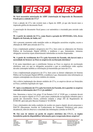 94. Será necessária autorização do AIDF (Autorização de Impressão de Documento
Fiscal) para a emissão do CT-e?

Com a adoção do CT-e não existirá mais a figura da AIDF, já que não haverá mais a
impressão gráfica do documento fiscal.

A autorização do documento fiscal passa a ser automática e executada para emissão cada
CT-e.

95. A partir da emissão do CT-e, como ficará a geração do SINTEGRA, GIA, livros
Registro de Entrada, de Saída, etc?

Até o presente momento estão mantidas todas as obrigações acessórias exigidas, exceto a
obtenção de AIDF para emissão do CT-e.

Com a implantação gradual e progressiva do CT-e, bem como os subprojetos do Sistema
Público de Escrituração Digital (SPED), a tendência é que, futuramente, inúmeras
obrigações acessórias sejam aleatoriamente substituídas ou mesmo dispensadas.

96. A partir do recebimento do CT-e pela Secretaria da Fazenda, não haverá mais a
necessidade de fornecer ao Fisco os arquivos de escrituração eletrônica?

É de suma importância que o contribuinte forneça ao Fisco os arquivos de escrituração
eletrônica, uma vez que as obrigações acessórias a que os contribuintes estão sujeitos
deverão contemplar também as informações já transmitidas por meio do CT-e.

Com a implementação progressiva do CT-e, bem como os demais subprojetos do Sistema
Público de Escrituração Digital (SPED), a tendência é que, futuramente estas informações já
estejam contempladas nos diversos módulos do sistema.

Até a efetiva implantação dos demais módulos do CT-e, os arquivos devem ser fornecidos
ao Fisco, conforme legislação em vigor.

97. Após o recebimento do CT-e pela Secretaria da Fazenda, devo guardar os arquivos
contendo as informações dos CT-e’s já emitidos?

Sim. Determina o inciso I do artigo 33 da Portaria CAT nº 55/09 que, o emitente deverá
manter em arquivo digital os CT-e’s pelo prazo estabelecido na legislação tributária para a
guarda dos documentos fiscais, conforme estipula o artigo 202 do Regulamento do
ICMS/SP, aprovado pelo Decreto Estadual nº 45.490/00.

Caso o destinatário não tenha condições de receber em arquivo digital, deverá armazenar o
DACTE (Documento Auxiliar de Conhecimento de Transporte Eletrônico) pelo prazo
decadencial, além de observar a veracidade das informações contidas no DACTE.

98. Em caso de sinistro ou perda do arquivo eletrônico dos CT-e’s, os órgãos
fazendários poderão disponibilizar informações para recuperação desses arquivos?

                                                                                        54
 