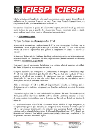Não haverá disponibilização das informações, pois assim como a guarda dos modelos de
conhecimento de transporte de cargás em papel fica a cargo dos próprios contribuintes, a
cargo destes ficará a guarda dos documentos eletrônicos.

Os recursos necessários à guarda dos documentos digitais, incluindo back-up, têm custo
muito inferior do que a guarda dos documentos físicos, permitindo ainda a rápida
recuperação do arquivo bem como as informações complementares.

IV. 2. Modelo Operacional

99. Como funciona o modelo operacional do CT-e?

A empresa de transporte de cargás emissora de CT-e gerará um arquivo eletrônico com as
informações fiscais da prestação de serviço, com base em Ato COTEPE. Este arquivo
deverá ser assinado digitalmente para garantir a integridade dos dados e a autoria do
emissor.

A Secretaria da Fazenda do Estado de São Paulo está desenvolvendo um programa emissor
do Conhecimento de Transporte Eletrônico, cujo download poderá ser obtido no endereço
eletrônico www.fazenda.sp.gov.br/cte.

Esse arquivo deverá ser assinado digitalmente pelo emitente a fim de garantir a integridade
dos dados ali lançados, bem como de sua autoria.

O arquivo eletrônico, que corresponde ao Conhecimento de Transporte Eletrônico de cargás
(CT-e), será então transmitido pela Internet à SEFAZ, que fará uma validação prévia do
mesmo e devolverá um protocolo de recebimento que, em verdade corresponde a
Autorização de Uso, sem a qual não poderá haver o trânsito da mercadoria e nem a
prestação de serviço de transporte da mesma.

Após a autorização do CT-e, a SEFAZ disponibilizará consulta, na Internet, para o
destinatário e outros legítimos interessados que detenham a chave de acesso do documento
eletrônico.

Este mesmo arquivo do CT-e será ainda transmitido pela SEFAZ para a Receita Federal do
Brasil, que conterá o repositório de todos os CT-e emitidos (Ambiente Nacional) e, no caso
de uma operação interestadual, para a Secretaria de Fazenda do Estado de destino da
operação.

O CT-e deverá conter os dados dos documentos fiscais relativos à carga transportada, o
código numérico gerado pelo emitente, que comporá a chave de acesso de identificação do
CT-e e ser assinado digitalmente pelo emitente, com assinatura digital certificada por
entidade credenciada pela Infra-estrutura de Chaves Públicas Brasileira – ICP – Brasil, que
deverá conter o número do CNPJ de qualquer dos estabelecimentos do contribuinte, a fim
de garantir a autoria do documento digital.


                                                                                        55
 