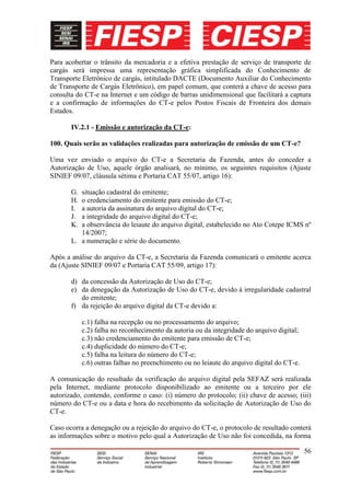 Para acobertar o trânsito da mercadoria e a efetiva prestação de serviço de transporte de
cargás será impressa uma representação gráfica simplificada do Conhecimento de
Transporte Eletrônico de cargás, intitulado DACTE (Documento Auxiliar do Conhecimento
de Transporte de Cargás Eletrônico), em papel comum, que conterá a chave de acesso para
consulta do CT-e na Internet e um código de barras unidimensional que facilitará a captura
e a confirmação de informações do CT-e pelos Postos Fiscais de Fronteira dos demais
Estados.

       IV.2.1 - Emissão e autorização da CT-e:

100. Quais serão as validações realizadas para autorização de emissão de um CT-e?

Uma vez enviado o arquivo do CT-e a Secretaria da Fazenda, antes do conceder a
Autorização de Uso, aquele órgão analisará, no mínimo, os seguintes requisitos (Ajuste
SINIEF 09/07, cláusula sétima e Portaria CAT 55/07, artigo 16):

       G. situação cadastral do emitente;
       H. o credenciamento do emitente para emissão do CT-e;
       I. a autoria da assinatura do arquivo digital do CT-e;
       J. a integridade do arquivo digital do CT-e;
       K. a observância do leiaute do arquivo digital, estabelecido no Ato Cotepe ICMS nº
          14/2007;
       L. a numeração e série do documento.

Após a análise do arquivo da CT-e, a Secretaria da Fazenda comunicará o emitente acerca
da (Ajuste SINIEF 09/07 e Portaria CAT 55/09, artigo 17):

       d) da concessão da Autorização de Uso do CT-e;
       e) da denegação da Autorização de Uso do CT-e, devido à irregularidade cadastral
          do emitente;
       f) da rejeição do arquivo digital da CT-e devido a:

            c.1) falha na recepção ou no processamento do arquivo;
            c.2) falha no reconhecimento da autoria ou da integridade do arquivo digital;
            c.3) não credenciamento do emitente para emissão de CT-e;
            c.4) duplicidade do número do CT-e;
            c.5) falha na leitura do número do CT-e;
            c.6) outras falhas no preenchimento ou no leiaute do arquivo digital do CT-e.

A comunicação do resultado da verificação do arquivo digital pela SEFAZ será realizada
pela Internet, mediante protocolo disponibilizado ao emitente ou a terceiro por ele
autorizado, contendo, conforme o caso: (i) número do protocolo; (ii) chave de acesso; (iii)
número do CT-e ou a data e hora do recebimento da solicitação de Autorização de Uso do
CT-e.

Caso ocorra a denegação ou a rejeição do arquivo do CT-e, o protocolo de resultado conterá
as informações sobre o motivo pelo qual a Autorização de Uso não foi concedida, na forma

                                                                                            56
 