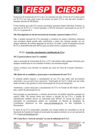 O processo de transmissão do CT-e deve ser realizado em lotes. O lote de CT-e pode conter
até 50 CT-e (ou seja, pode conter até mesmo um único CT-e), mas não deve exceder o
tamanho máximo de 500 Kbytes.

É bom lembrar que cada CT-e possui sua própria assinatura digital individual. Portanto, se
num lote de 50 CT-e’s, 3 forem rejeitados, a SEFAZ retornará a autorização de uso de 47
CT-e’s e a rejeição de 3.

106. Pela digitação no site da Secretaria da Fazenda, é possível emitir o CT-e?

Não, o modelo nacional do CT-e pressupõe a existência de arquivo eletrônico autônomo
com assinatura digital gerado pelo contribuinte, a partir dos sistemas gerados em seu
próprio ambiente, de sistema adquirido de terceiros, ou ainda, a partir do programa emissor
de CT-e, disponibilizado pela SEFAZ para uso pelas micros e pequenas empresas.


       IV.2.2 - Correção, cancelamento e inutilização do CT-e:

107. É possível alterar um CT-e emitido?

Após a concessão de Autorização de Uso, o CT-e não poderá sofrer qualquer alteração, pois
qualquer modificação no seu conteúdo invalida a sua assinatura digital.

Assim, eventuais erros deverão ser sanados por meio de Carta de Correção Eletrônica –
“CC-e”.

108. Quais são as condições e prazos para o cancelamento de um CT-e?

O emitente poderá requerer o cancelamento de um CT-e que tenha sido previamente
autorizado o seu uso pelo Fisco (protocolo “Autorização de Uso”) e desde que não tenha
ainda ocorrido o fato gerador (o inicio da prestação de serviço de transporte).

Atualmente, o prazo atual para o cancelamento do CT-e no Estado de São Paulo é de 60
dias, a partir da autorização de uso.

Para proceder ao cancelamento, o emitente deverá fazer um pedido específico gerando um
arquivo XML. Da mesma forma que efetuou a emissão de um CT-e, o pedido de
cancelamento também deverá ser autorizado pela SEFAZ. O Layout do arquivo de
solicitação de cancelamento poderá ser consultado no Manual de Integração do
Contribuinte, disponível no sítio www.cte.fazenda.gov.br, no link Legislação e
Documentos.

O status de um CT-e (autorizado, cancelado, etc) sempre poderá ser consultado no site da
Secretaria da Fazenda do Estado de localização da empresa emitente ou no site nacional do
CT-e (www.cte.fazenda.gov.br).

109. Como fica a “carta de correção” no caso de utilização do CT-e?

                                                                                        59
 
