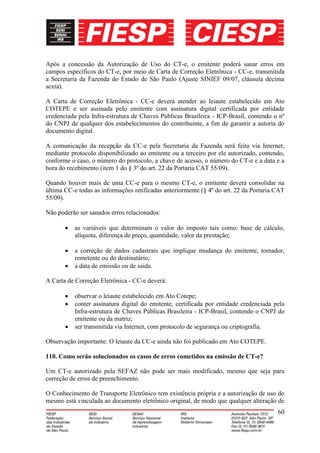 Após a concessão da Autorização de Uso do CT-e, o emitente poderá sanar erros em
campos específicos do CT-e, por meio de Carta de Correção Eletrônica - CC-e, transmitida
a Secretaria da Fazenda do Estado de São Paulo (Ajuste SINIEF 09/07, cláusula décima
sexta).

A Carta de Correção Eletrônica - CC-e deverá atender ao leiaute estabelecido em Ato
COTEPE e ser assinada pelo emitente com assinatura digital certificada por entidade
credenciada pela Infra-estrutura de Chaves Públicas Brasileira - ICP-Brasil, contendo o nº
do CNPJ de qualquer dos estabelecimentos do contribuinte, a fim de garantir a autoria do
documento digital.

A comunicação da recepção da CC-e pela Secretaria da Fazenda será feita via Internet,
mediante protocolo disponibilizado ao emitente ou a terceiro por ele autorizado, contendo,
conforme o caso, o número do protocolo, a chave de acesso, o número do CT-e e a data e a
hora do recebimento (item 1 do § 3º do art. 22 da Portaria CAT 55/09).

Quando houver mais de uma CC-e para o mesmo CT-e, o emitente deverá consolidar na
última CC-e todas as informações retificadas anteriormente (§ 4º do art. 22 da Portaria CAT
55/09).

Não poderão ser sanados erros relacionados:

           as variáveis que determinam o valor do imposto tais como: base de cálculo,
           alíquota, diferença de preço, quantidade, valor da prestação;

           a correção de dados cadastrais que implique mudança do emitente, tomador,
           remetente ou do destinatário;
           a data de emissão ou de saída.

A Carta de Correção Eletrônica - CC-e deverá:

           observar o leiaute estabelecido em Ato Cotepe;
           conter assinatura digital do emitente, certificada por entidade credenciada pela
           Infra-estrutura de Chaves Públicas Brasileira - ICP-Brasil, contendo o CNPJ do
           emitente ou da matriz;
           ser transmitida via Internet, com protocolo de segurança ou criptografia.

Observação importante: O leiaute da CC-e ainda não foi publicado em Ato COTEPE.

110. Como serão solucionados os casos de erros cometidos na emissão de CT-e?

Um CT-e autorizado pela SEFAZ não pode ser mais modificado, mesmo que seja para
correção de erros de preenchimento.

O Conhecimento de Transporte Eletrônico tem existência própria e a autorização de uso do
mesmo está vinculada ao documento eletrônico original, de modo que qualquer alteração de
                                                                                        60
 