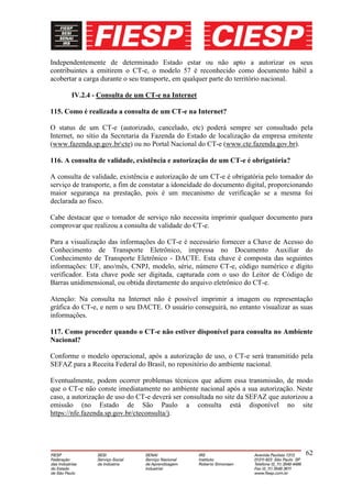 Independentemente de determinado Estado estar ou não apto a autorizar os seus
contribuintes a emitirem o CT-e, o modelo 57 é reconhecido como documento hábil a
acobertar a carga durante o seu transporte, em qualquer parte do território nacional.

       IV.2.4 - Consulta de um CT-e na Internet

115. Como é realizada a consulta de um CT-e na Internet?

O status de um CT-e (autorizado, cancelado, etc) poderá sempre ser consultado pela
Internet, no sítio da Secretaria da Fazenda do Estado de localização da empresa emitente
(www.fazenda.sp.gov.brcte) ou no Portal Nacional do CT-e (www.cte.fazenda.gov.br).

116. A consulta de validade, existência e autorização de um CT-e é obrigatória?

A consulta de validade, existência e autorização de um CT-e é obrigatória pelo tomador do
serviço de transporte, a fim de constatar a idoneidade do documento digital, proporcionando
maior segurança na prestação, pois é um mecanismo de verificação se a mesma foi
declarada ao fisco.

Cabe destacar que o tomador de serviço não necessita imprimir qualquer documento para
comprovar que realizou a consulta de validade do CT-e.

Para a visualização das informações do CT-e é necessário fornecer a Chave de Acesso do
Conhecimento de Transporte Eletrônico, impressa no Documento Auxiliar do
Conhecimento de Transporte Eletrônico - DACTE. Esta chave é composta das seguintes
informações: UF, ano/mês, CNPJ, modelo, série, número CT-e, código numérico e dígito
verificador. Esta chave pode ser digitada, capturada com o uso do Leitor de Código de
Barras unidimensional, ou obtida diretamente do arquivo eletrônico do CT-e.

Atenção: Na consulta na Internet não é possível imprimir a imagem ou representação
gráfica do CT-e, e nem o seu DACTE. O usuário conseguirá, no entanto visualizar as suas
informações.

117. Como proceder quando o CT-e não estiver disponível para consulta no Ambiente
Nacional?

Conforme o modelo operacional, após a autorização de uso, o CT-e será transmitido pela
SEFAZ para a Receita Federal do Brasil, no repositório do ambiente nacional.

Eventualmente, podem ocorrer problemas técnicos que adiem essa transmissão, de modo
que o CT-e não conste imediatamente no ambiente nacional após a sua autorização. Neste
caso, a autorização de uso do CT-e deverá ser consultada no site da SEFAZ que autorizou a
emissão (no Estado de São Paulo a consulta está disponível no site
https://nfe.fazenda.sp.gov.br/cteconsulta/).




                                                                                        62
 