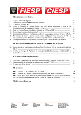 VIII. CERTIFICAÇÃO DIGITAL

141.     O que é certificado digital? ................................................................................................         71
142.     Quais são os tipos de certificados da ICP-Brasil? .............................................................                       71
143.     O que é e-CPF e e-CNPJ? ................................................................................................              72
144.     Como é garantida a validade jurídica da Nota Fiscal Eletrônica – NF-e e do
         Conhecimento de Transporte Eletrônico - CT-e? ..............................................................                          72
145.     Qual (s) é o certificado digital a ser utilizado na ECD e na EFD?.....................................                                73
146.     Como adquirir uma assinatura digital? ..............................................................................                  73
147.     Que tipo de certificado a minha empresa deverá adquirir para assinar a NF-e e o CT-e?..                                               73
148.     Na hipótese da pessoa jurídica possuir vários estabelecimentos emissores de NF-e e
         CT-e, será necessário obter uma assinatura digital para cada estabelecimento? ...............                                         73
149.     Que tipo de certificado digital deve ser adotado para o envio do SPED Contábil?............                                           74

         IX. NOTA FISCAL ELETRÔNICA DE SERVIÇOS E NOTA FISCAL CONJUGADA

150. Como deverá ser realizada a emissão de Nota Fiscal com ISS no caso de utilização da
     NF-e? .................................................................................................................................   75
151. A NF-e de Serviços da Prefeitura do Município de São Paulo segue o modelo da NF-e
     nacional? ............................................................................................................................    76

         X. INFORMAÇÕES COMPLEMENTARES

152. Onde obter a documentação necessária para emitir os documentos fiscais NF-e e CT-e?                                                       77
153. Quais os canais de comunicação das empresas com a SEFAZ? ........................................                                         77
154. O que é uma Sefaz Virtual? ...............................................................................................                77

         XI. APÊNDICE

         VIII.1. Anexos I e II – Portaria CAT 162/2008 ...............................................................                         78
         VIII.2. Tabelas de Códigos - Instrução Normativa nº 1.009/19 – EFD e NF-e ...............                                             98
         VIII.3. Web Services do ambiente de homologação da Receita Federal do Brasil (NF-e,
         S.P.E.D. Contábil e Fiscal) e da SEFAZ Virtual do Estado de São Paulo ........................                                        102

         XII. FONTES DE PESQUISA                                                                                                               103
 