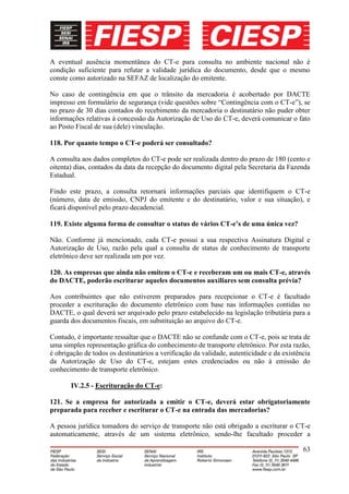 A eventual ausência momentânea do CT-e para consulta no ambiente nacional não é
condição suficiente para refutar a validade jurídica do documento, desde que o mesmo
conste como autorizado na SEFAZ de localização do emitente.

No caso de contingência em que o trânsito da mercadoria é acobertado por DACTE
impresso em formulário de segurança (vide questões sobre “Contingência com o CT-e”), se
no prazo de 30 dias contados do recebimento da mercadoria o destinatário não puder obter
informações relativas à concessão da Autorização de Uso do CT-e, deverá comunicar o fato
ao Posto Fiscal de sua (dele) vinculação.

118. Por quanto tempo o CT-e poderá ser consultado?

A consulta aos dados completos do CT-e pode ser realizada dentro do prazo de 180 (cento e
oitenta) dias, contados da data da recepção do documento digital pela Secretaria da Fazenda
Estadual.

Findo este prazo, a consulta retornará informações parciais que identifiquem o CT-e
(número, data de emissão, CNPJ do emitente e do destinatário, valor e sua situação), e
ficará disponível pelo prazo decadencial.

119. Existe alguma forma de consultar o status de vários CT-e’s de uma única vez?

Não. Conforme já mencionado, cada CT-e possui a sua respectiva Assinatura Digital e
Autorização de Uso, razão pela qual a consulta de status de conhecimento de transporte
eletrônico deve ser realizada um por vez.

120. As empresas que ainda não emitem o CT-e e receberam um ou mais CT-e, através
do DACTE, poderão escriturar aqueles documentos auxiliares sem consulta prévia?

Aos contribuintes que não estiverem preparados para recepcionar o CT-e é facultado
proceder a escrituração do documento eletrônico com base nas informações contidas no
DACTE, o qual deverá ser arquivado pelo prazo estabelecido na legislação tributária para a
guarda dos documentos fiscais, em substituição ao arquivo do CT-e.

Contudo, é importante ressaltar que o DACTE não se confunde com o CT-e, pois se trata de
uma simples representação gráfica do conhecimento de transporte eletrônico. Por esta razão,
é obrigação de todos os destinatários a verificação da validade, autenticidade e da existência
da Autorização de Uso do CT-e, estejam estes credenciados ou não à emissão do
conhecimento de transporte eletrônico.

       IV.2.5 - Escrituração do CT-e:

121. Se a empresa for autorizada a emitir o CT-e, deverá estar obrigatoriamente
preparada para receber e escriturar o CT-e na entrada das mercadorias?

A pessoa jurídica tomadora do serviço de transporte não está obrigado a escriturar o CT-e
automaticamente, através de um sistema eletrônico, sendo-lhe facultado proceder a

                                                                                           63
 