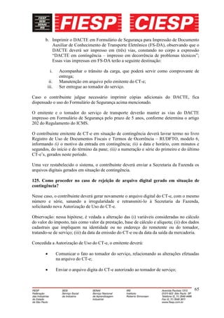 b. Imprimir o DACTE em Formulário de Segurança para Impressão de Documento
          Auxiliar de Conhecimento de Transporte Eletrônico (FS-DA), observando que o
          DACTE deverá ser impresso em (três) vias, constando no corpo a expressão
          “DACTE em contingência – impresso em decorrência de problemas técnicos”;
          Essas vias impressas em FS-DA terão a seguinte destinação:

          i.    Acompanhar o trânsito da carga, que poderá servir como comprovante de
                entrega;
         ii.    Manutenção em arquivo pelo emitente do CT-e;
        iii.    Ser entregue ao tomador do serviço.

Caso o contribuinte julgue necessário imprimir cópias adicionais do DACTE, fica
dispensado o uso do Formulário de Segurança acima mencionado.

O emitente e o tomador do serviço de transporte deverão manter as vias do DACTE
impresso em Formulário de Segurança pelo prazo de 5 anos, conforme determina o artigo
202 do Regulamento do ICMS.

O contribuinte emitente de CT-e em situação de contingência deverá lavrar termo no livro
Registro de Uso de Documentos Fiscais e Termos de Ocorrência – RUDFTO, modelo 6,
informando (i) o motivo da entrada em contingência; (ii) a data e horário, com minutos e
segundos, do início e do término da pane; (iii) a numeração e série do primeiro e do último
CT-e’s, gerados neste período.

Uma vez restabelecido o sistema, o contribuinte deverá enviar a Secretaria da Fazenda os
arquivos digitais gerados em situação de contingência.

125. Como proceder no caso de rejeição de arquivo digital gerado em situação de
contingência?

Nesse caso, o contribuinte deverá gerar novamente o arquivo digital do CT-e, com o mesmo
número e série, sanando a irregularidade e retransmiti-lo à Secretaria da Fazenda,
solicitando nova Autorização de Uso do CT-e.

Observação: nessa hipótese, é vedada a alteração das (i) variáveis consideradas no cálculo
do valor do imposto, tais como valor da prestação, base de cálculo e alíquota; (ii) dos dados
cadastrais que impliquem na identidade ou no endereço do remetente ou do tomador,
tratando-se de serviço; (iii) da data da emissão do CT-e ou da data da saída da mercadoria.

Concedida a Autorização de Uso do CT-e, o emitente deverá:

               Comunicar o fato ao tomador do serviço, relacionando as alterações efetuadas
               na arquivo do CT-e;

               Enviar o arquivo digita do CT-e autorizado ao tomador de serviço;



                                                                                          65
 