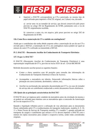 Imprimir o DACTE correspondente ao CT-e autorizado, no mesmo tipo de
            papel utilizado para imprimir o DACTE original, em 2 (duas) vias, devendo:

            a) enviar uma via ao tomador de serviço, que deverá conservá-la pelo prazo
            previsto no artigo 202 do Regulamento do ICMS, juntamente com a via do
            DACTE originalmente recebida;

            b) conservar a outra via, em arquivo, pelo prazo previsto no artigo 202 do
            Regulamento do ICMS.

126. Como fica a numeração do CT-e emitido em contingência?

Ainda que o contribuinte não tenha obtido resposta sobre a autorização de uso de um CT-e
enviado para a SEFAZ, a numeração do CT-e em contingência nunca poderá ser igual ao
número de outro CT-e utilizado ou transmitido a SEFAZ.

IV.3. DACTE – Documento Auxiliar do Conhecimento de Transporte Eletrônico

127. O que é o DACTE?

O DACTE (Documento Auxiliar do Conhecimento de Transporte Eletrônico) é uma
representação simplificada do CT-e, previsto no inciso XXV do art. 124 do RICMS/SP.

Referido documento auxiliar possui as seguintes funções:

       Conter a chave numérica com 44 posições para consulta das informações do
       Conhecimento de Transporte Eletrônico (Chave de Acesso);

       Acompanhar a mercadoria em trânsito, fornecendo informações básicas sobre a
       prestação em curso (emitente, destinatário, valores, etc);

       Auxiliar na escrituração das operações documentadas por CT-e, no caso do tomador
       do serviço não ser contribuinte credenciado a emitir documentos fiscais eletrônicos.

128. Quais são as principais características do DACTE?

O DACTE deve ser impresso pelo vendedor da mercadoria antes da circulação da mesma e
só poderá ser utilizado para transitar com as mercadorias após a concessão da Autorização
de Uso do respectivo CT-e.

Quando a legislação tributária previr a utilização de vias adicionais para os documentos
fiscais substituídos pelo CT-e (conhecimentos de transporte tradicionais, modelos 8, 9, 10,
11 e Notas Fiscais de Serviço de Transporte modelos 27 e modelo 7, quando utilizada em
transporte de cargás) o contribuinte que utilizar o CT-e deverá imprimir o DACTE com o
número de cópias necessárias para cumprir a respectiva norma, sendo todas consideradas
originais.


                                                                                        66
 