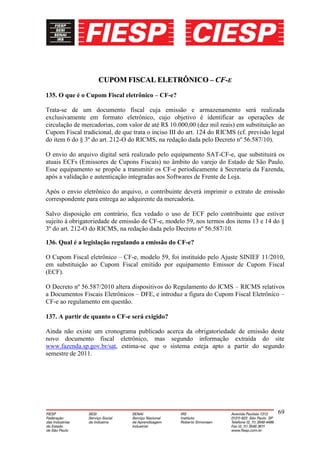 CUPOM FISCAL ELETRÔNICO – CF-E
135. O que é o Cupom Fiscal eletrônico – CF-e?

Trata-se de um documento fiscal cuja emissão e armazenamento será realizada
exclusivamente em formato eletrônico, cujo objetivo é identificar as operações de
circulação de mercadorias, com valor de até R$ 10.000,00 (dez mil reais) em substituição ao
Cupom Fiscal tradicional, de que trata o inciso III do art. 124 do RICMS (cf. previsão legal
do item 6 do § 3º do art. 212-O do RICMS, na redação dada pelo Decreto nº 56.587/10).

O envio do arquivo digital será realizado pelo equipamento SAT-CF-e, que substituirá os
atuais ECFs (Emissores de Cupons Fiscais) no âmbito do varejo do Estado de São Paulo.
Esse equipamento se propõe a transmitir os CF-e periodicamente à Secretaria da Fazenda,
após a validação e autenticação integradas aos Softwares de Frente de Loja.

Após o envio eletrônico do arquivo, o contribuinte deverá imprimir o extrato de emissão
correspondente para entrega ao adquirente da mercadoria.

Salvo disposição em contrário, fica vedado o uso de ECF pelo contribuinte que estiver
sujeito à obrigatoriedade de emissão de CF-e, modelo 59, nos termos dos items 13 e 14 do §
3º do art. 212-O do RICMS, na redação dada pelo Decreto nº 56.587/10.

136. Qual é a legislação regulando a emissão do CF-e?

O Cupom Fiscal eletrônico – CF-e, modelo 59, foi instituído pelo Ajuste SINIEF 11/2010,
em substituição ao Cupom Fiscal emitido por equipamento Emissor de Cupom Fiscal
(ECF).

O Decreto nº 56.587/2010 altera dispositivos do Regulamento do ICMS – RICMS relativos
a Documentos Fiscais Eletrônicos – DFE, e introduz a figura do Cupom Fiscal Eletrônico –
CF-e ao regulamento em questão.

137. A partir de quanto o CF-e será exigido?

Ainda não existe um cronograma publicado acerca da obrigatoriedade de emissão deste
novo documento fiscal eletrônico, mas segundo informação extraída do site
www.fazenda.sp.gov.br/sat, estima-se que o sistema esteja apto a partir do segundo
semestre de 2011.




                                                                                         69
 
