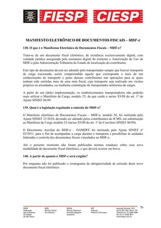 MANIFESTO ELETRÔNICO DE DOCUMENTOS FISCAIS – MDF-E
138. O que é o Manifestou Eletrônico de Documentos Fiscais – MDF-e?

Trata-se de um documento fiscal eletrônico, de existência exclusivamente digital, com
validade jurídica assegurada pela assinatura digital do emitente e Autorização de Uso de
MDF-e pela Administração Tributária do Estado de localização do contribuinte.

Este tipo de documento deverá ser adotado pelo transportador sempre que houver transporte
de carga tracionada, assim compreendida aquela que corresponda a mais de um
conhecimento de transporte e pelos demais contribuintes nas operações para as quais
tenham sido emitidas mais de uma nota fiscal, cujo transporte seja realizado em vículos
próprios ou arrendados, ou mediante contratação de transportador autônomo de cargas.

A partir de sua (dele) implementação, os estabelecimentos transportadores não poderão
mais utilizar o Manifesto de Carga, modelo 25, de que cuida o inciso XVIII do art. 1º do
Ajuste SINIEF 06/89.

139. Qual é a legislação regulando a emissão do MDF-e?

O Manifesto eletrônico de Documentos Fiscais – MDF-e, modelo 58, foi instituído pelo
Ajuste SINIEF 21/2010, devendo ser adotado pelos contribuintes do ICMS, em substituição
ao Manifesto de Carga modelo 25 (inciso XVIII do art. 1º do Convênio SINIEF 06/89).

O Documento Auxiliar do MDF-e – DAMDFE foi instituído pelo Ajuste SINIEF nº
03/2011, para o fim de acompanhar a carga durante o transporte e possibilitar às unidades
federadas o controle dos documentos fiscais vinculados ao MDF-e.

Até o presente momento não foram publicadas normas estaduais sobre essa nova
modalidade de documento fiscal eletrônico, o que deverá ocorrer em breve.

140. A partir de quanto o MDF-e será exigido?

Por enquanto não foi publicado o cronograma de obrigatoriedade de emissão deste novo
documento fiscal eletrônico.




                                                                                      70
 